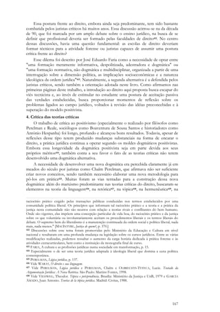 167
Essa postura frente ao direito, embora ainda seja predominante, tem sido bastante
combatida pelos juristas críticos há muitos anos. Essa discussão acirrou-se na da década
de 90, que foi marcada por um amplo debate sobre o ensino jurídico, na busca de se
definir que profissional deveria ser formado pelas faculdades de direito422. No centro
dessas discussões, havia uma questão fundamental: as escolas de direito deveriam
formar técnicos para a atividade forense ou juristas capazes de assumir uma postura
crítica frente ao direito?
Esse dilema foi descrito por José Eduardo Faria como a necessidade de optar entre
"uma formação meramente informativa, despolitizada, adestradora e dogmática" ou
"uma formação normativa, não dogmática e multidisciplinar, organizada a partir de uma
interrogação sobre a dimensão política, as implicações socioeconômicas e a natureza
ideológica da ordem jurídica"423. Naturalmente, a segunda alternativa é a defendida pelos
juristas críticos, sendo também a orientação adotada neste livro. Como afirmamos nas
primeiras páginas deste trabalho, a introdução ao direito aqui proposta busca escapar do
viés tecnicista e, ao invés de estimular no estudante uma postura de aceitação passiva
das verdades estabelecidas, busca proporcionar momentos de reflexão sobre os
problemas ligados ao campo jurídico, voltados à revisão das idéias preconcebidas e à
superação do modelo positivista.
4. Crítica das teorias críticas
O trabalho de crítica ao positivismo (especialmente o realizado por filósofos como
Perelman e Reale, sociólogos como Boaventura de Sousa Santos e historiadores como
António Hespanha) foi longo, profundo e alcançou bons resultados. Todavia, apesar de
reflexões desse tipo terem produzido mudanças substanciais na forma de encarar o
direito, a prática jurídica continua a operar segundo os moldes dogmáticos positivistas.
Embora essa longevidade da dogmática positivista seja em parte devida aos seus
próprios méritos424, também conta a seu favor o fato de as teorias críticas não terem
desenvolvido uma dogmática alternativa.
A necessidade de desenvolver uma nova dogmática era percebida claramente já em
meados do século por juristas como Chaïm Perelman, que afirmava não ser suficiente
criar novos conceitos, sendo também necessário elaborar uma nova metodologia para
pô-los em prática425. Muitas foram as vias tentadas para a construção dessa nova
dogmática: além do marxismo predominante nas teorias críticas do direito, buscaram-se
elementos na teoria da linguagem426, na retórica427, na tópica428, na hermenêutica429, na
raciocínio prático exigido pelas transações públicas conduzidas nos termos estabelecidos por uma
comunidade política liberal. Os princípios que informam tal raciocínio prático e a teoria e a prática da
justiça nesta comunidade não são neutros com relação a teorias rivais e conflitantes do bem humano.
Onde são vigentes, elas impõem uma concepção particular de vida boa, do raciocínio prático e da justiça
sobre os que voluntária ou involuntariamente aceitam os procedimentos liberais e os termos liberais do
debate. O supremo bem do liberalismo é a manutenção continuada da ordem social e política liberal, nada
mais, nada menos." [MACINTYRE, Justiça de quem?, p. 370.]
422 Discussões sobre esse tema foram promovidas pelo Ministério da Educação e Cultura em nível
nacional e resultaram em uma profunda mudança na legislação sobre os cursos jurídicos. Entre as várias
modificações realizadas, podemos ressaltar o aumento da carga horária dedicada à prática forense e às
atividades extracurriculares, bem como a instituição da monografia final de curso.
423 FARIA, A cultura e as profissões jurídicas numa sociedade em transformação, p. 15.
424 Especialmente o de ser uma teoria jurídica adaptada à ideologia liberal que domina a cena política
contemporânea.
425 PERELMAN, Lógica jurídica, p. 137.
426 Vide WARAT, O direito e sua linguagem.
427 Vide PERELMAN, Lógica jurídica e PERELMAN, Chaïm e OLBRECHTS-TYTECA, Lucie. Tratado da
Argumentação Jurídica: A Nova Retórica. São Paulo: Martins Fontes, 1998.
428 Vide VIEHWEG, Theodor. Tópica e jurisprudência. Brasília: Ministério da Justiça e UnB, 1979 e GARCÍA
AMADO, Juan Antonio. Teorías de la tópica jurídica. Madrid: Civitas, 1988.
 