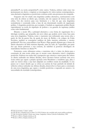 168
psicanálise430, na teoria autopoiética431, entre outros. Todavia, embora todas essas vias
permaneçam em aberto e inspirem as investigações de vários juristas contemporâneos,
uma alternativa dogmática ao positivismo continua sendo uma promessa não cumprida.
Enquanto não for criada uma dogmática jurídica alternativa, continuaremos com
uma série de críticas ao direito que, somadas, não são capazes de formar uma teoria
crítica. Um dos motivos para esse fenômeno é o fato de que uma dogmática
normalmente é construída sobre a base de um determinado modelo de organização
política. A dogmática positivista, por exemplo, é fundada na organização política liberal,
especialmente na teoria da tripartição de poderes e na garantia da segurança jurídica
como valor fundamental.
Durante o século XX, a principal alternativa a essa forma de organização foi a
ideologia socialista, que propunha um novo ideal, que poderia servir como base para
uma nova dogmática. Todavia, como o marxismo tem enfrentado uma severa crise a
partir do fim da guerra fria, da queda do muro de Berlim e do colapso da União
Soviética, também as concepções jurídicas de linha marxista enfrentam o mesmo
problema432. Por isso, concordamos com Warat e Pêpe quando afirmam que o futuro do
direito alternativo de linha marxista depende, antes de tudo, da "capacidade, por parte
dos que dizem pertencer a essa corrente, de redefinir as possíveis abordagens do
materialismo histórico ao direito"433.
Entretanto, como afirmamos acima, o marxismo não é a única via aberta para a
construção de uma teoria crítica que se mostre como alternativa viável à dogmática
positivista. Embora essa tenha sido a perspectiva que orientou a maior parte das críticas
ao direito realizadas nas últimas décadas, talvez devamos buscar construir uma nova
teoria crítica que supere a própria oposição entre liberalismo e socialismo (que, aliás, é
cada vez menos clara) e seja mais adaptada aos conflitos sociais da atualidade. E esse
parece ser o maior desafio que se coloca aos juristas de hoje: partindo da miríade de
reflexões críticas realizadas nas últimas décadas, desenvolver as bases para a construção
de uma nova dogmática, que supere o modelo positivista e responda aos anseios e às
necessidades da sociedade contemporânea.
429 Vide GADAMER, Verdade e método.
430 Vide WARAT, Introdução geral ao direito. Vol. III (O direito não estudado pela teoria jurídica moderna).
431 Vide TEUBNER, Günther. Direito como Sistema Autopoiético. Lisboa: Calouste Gulbenkian, 1989.
432 WARAT e PÊPE, Filosofia do direito, p. 68.
433 WARAT e PÊPE, Filosofia do direito, p. 69.
 