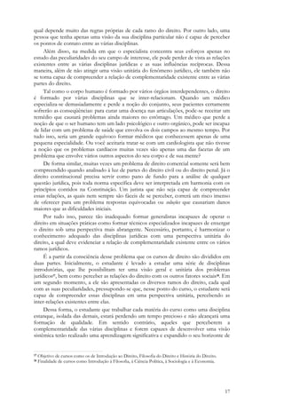17
qual depende muito das regras próprias de cada ramo do direito. Por outro lado, uma
pessoa que tenha apenas uma visão da sua disciplina particular não é capaz de perceber
os pontos de contato entre as várias disciplinas.
Além disso, na medida em que o especialista concentra seus esforços apenas no
estudo das peculiaridades do seu campo de interesse, ele pode perder de vista as relações
existentes entre as várias disciplinas jurídicas e as suas influências recíprocas. Dessa
maneira, além de não atingir uma visão unitária do fenômeno jurídico, ele também não
se torna capaz de compreender a relação de complementaridade existente entre as várias
partes do direito.
Tal como o corpo humano é formado por vários órgãos interdependentes, o direito
é formado por várias disciplinas que se inter-relacionam. Quando um médico
especializa-se demasiadamente e perde a noção do conjunto, seus pacientes certamente
sofrerão as conseqüências: para curar uma doença nas articulações, pode-se receitar um
remédio que causará problemas ainda maiores no estômago. Um médico que perde a
noção de que o ser humano tem um lado psicológico e outro orgânico, pode ser incapaz
de lidar com um problema de saúde que envolva os dois campos ao mesmo tempo. Por
tudo isso, seria um grande equívoco formar médicos que conhecessem apenas de uma
pequena especialidade. Ou você aceitaria tratar-se com um cardiologista que não tivesse
a noção que os problemas cardíacos muitas vezes são apenas uma das facetas de um
problema que envolve vários outros aspectos do seu corpo e de sua mente?
De forma similar, muitas vezes um problema de direito comercial somente será bem
compreendido quando analisado à luz de partes do direito civil ou do direito penal. Já o
direito constitucional precisa servir como pano de fundo para a análise de qualquer
questão jurídica, pois toda norma específica deve ser interpretada em harmonia com os
princípios contidos na Constituição. Um jurista que não seja capaz de compreender
essas relações, as quais nem sempre são fáceis de se perceber, correrá um risco imenso
de oferecer para um problema respostas equivocadas ou soluções que causariam danos
maiores que as dificuldades iniciais.
Por tudo isso, parece tão inadequado formar generalistas incapazes de operar o
direito em situações práticas como formar técnicos especializados incapazes de enxergar
o direito sob uma perspectiva mais abrangente. Necessário, portanto, é harmonizar o
conhecimento adequado das disciplinas jurídicas com uma perspectiva unitária do
direito, a qual deve evidenciar a relação de complementaridade existente entre os vários
ramos jurídicos.
É a partir da consciência desse problema que os cursos de direito são divididos em
duas partes. Inicialmente, o estudante é levado a estudar uma série de disciplinas
introdutórias, que lhe possibilitam ter uma visão geral e unitária dos problemas
jurídicos17, bem como perceber as relações do direito com os outros fatores sociais18. Em
um segundo momento, a ele são apresentadas os diversos ramos do direito, cada qual
com as suas peculiaridades, pressupondo-se que, nesse ponto do curso, o estudante será
capaz de compreender essas disciplinas em uma perspectiva unitária, percebendo as
inter-relações existentes entre elas.
Dessa forma, o estudante que trabalhar cada matéria do curso como uma disciplina
estanque, isolada das demais, estará perdendo um tempo precioso e não alcançará uma
formação de qualidade. Em sentido contrário, aqueles que perceberem a
complementaridade das várias disciplinas e forem capazes de desenvolver uma visão
sistêmica terão realizado uma aprendizagem significativa e expandido o seu horizonte de
17 Objetivo de cursos como os de Introdução ao Direito, Filosofia do Direito e História do Direito.
18 Finalidade de cursos como Introdução à Filosofia, à Ciência Política, à Sociologia e à Economia.
 