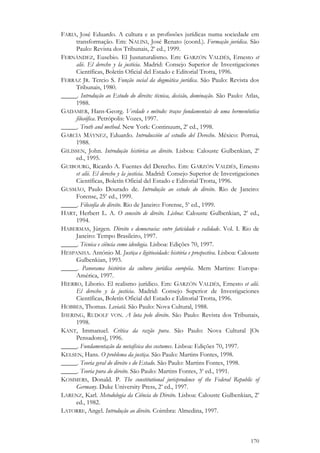 170
FARIA, José Eduardo. A cultura e as profissões jurídicas numa sociedade em
transformação. Em: NALINI, José Renato (coord.). Formação jurídica. São
Paulo: Revista dos Tribunais, 2a
ed., 1999.
FERNÁNDEZ, Eusebio. El Jusnaturalismo. Em: GARZÓN VALDÉS, Ernesto et
alii. El derecho y la justicia. Madrid: Consejo Superior de Investigaciones
Científicas, Boletín Oficial del Estado e Editorial Trotta, 1996.
FERRAZ JR. Tercio S. Função social da dogmática jurídica. São Paulo: Revista dos
Tribunais, 1980.
_____. Introdução ao Estudo do direito: técnica, decisão, dominação. São Paulo: Atlas,
1988.
GADAMER, Hans-Georg. Verdade e método: traços fundamentais de uma hermenêutica
filosófica. Petrópolis: Vozes, 1997.
_____. Truth and method. New York: Continuum, 2a
ed., 1998.
GARCÍA MÁYNEZ, Eduardo. Introducción al estudio del Derecho. México: Porruá,
1988.
GILISSEN, John. Introdução histórica ao direito. Lisboa: Calouste Gulbenkian, 2a
ed., 1995.
GUIBOURG, Ricardo A. Fuentes del Derecho. Em: GARZÓN VALDÉS, Ernesto
et alii. El derecho y la justicia. Madrid: Consejo Superior de Investigaciones
Científicas, Boletín Oficial del Estado e Editorial Trotta, 1996.
GUSMÃO, Paulo Dourado de. Introdução ao estudo do direito. Rio de Janeiro:
Forense, 25a
ed., 1999.
_____. Filosofia do direito. Rio de Janeiro: Forense, 5a
ed., 1999.
HART, Herbert L. A. O conceito de direito. Lisboa: Calouste Gulbenkian, 2a
ed.,
1994.
HABERMAS, Jürgen. Direito e democracia: entre faticidade e validade. Vol. I. Rio de
Janeiro: Tempo Brasileiro, 1997.
_____. Técnica e ciência como ideologia. Lisboa: Edições 70, 1997.
HESPANHA. António M. Justiça e ligitiosidade: história e prospectiva. Lisboa: Calouste
Gulbenkian, 1993.
_____. Panorama histórico da cultura jurídica européia. Mem Martins: Europa-
América, 1997.
HIERRO, Liborio. El realismo jurídico. Em: GARZÓN VALDÉS, Ernesto et alii.
El derecho y la justicia. Madrid: Consejo Superior de Investigaciones
Científicas, Boletín Oficial del Estado e Editorial Trotta, 1996.
HOBBES, Thomas. Leviatã. São Paulo: Nova Cultural, 1988.
IHERING, RUDOLF VON. A luta pelo direito. São Paulo: Revista dos Tribunais,
1998.
KANT, Immanuel. Crítica da razão pura. São Paulo: Nova Cultural [Os
Pensadores], 1996.
_____. Fundamentação da metafísica dos costumes. Lisboa: Edições 70, 1997.
KELSEN, Hans. O problema da justiça. São Paulo: Martins Fontes, 1998.
_____. Teoria geral do direito e do Estado. São Paulo: Martins Fontes, 1998.
_____. Teoria pura do direito. São Paulo: Martins Fontes, 3a
ed., 1991.
KOMMERS, Donald. P. The constitutional jurisprudence of the Federal Republic of
Germany. Duke University Press, 2a
ed., 1997.
LARENZ, Karl. Metodologia da Ciência do Direito. Lisboa: Calouste Gulbenkian, 2a
ed., 1982.
LATORRE, Angel. Introdução ao direito. Coimbra: Almedina, 1997.
 