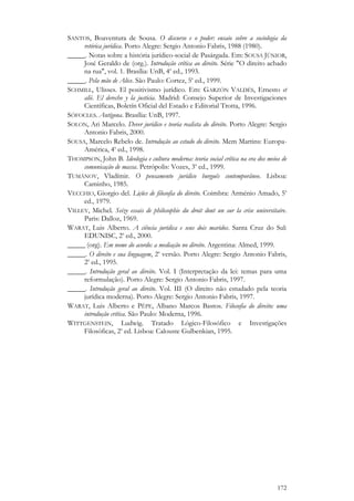 172
SANTOS, Boaventura de Sousa. O discurso e o poder: ensaio sobre a sociologia da
retórica jurídica. Porto Alegre: Sergio Antonio Fabris, 1988 (1980).
_____. Notas sobre a história jurídico-social de Pasárgada. Em: SOUSA JÚNIOR,
José Geraldo de (org.). Introdução crítica ao direito. Série "O direito achado
na rua", vol. 1. Brasília: UnB, 4a
ed., 1993.
_____. Pela mão de Alice. São Paulo: Cortez, 5a
ed., 1999.
SCHMILL, Ulisses. El positivismo jurídico. Em: GARZÓN VALDÉS, Ernesto et
alii. El derecho y la justicia. Madrid: Consejo Superior de Investigaciones
Científicas, Boletín Oficial del Estado e Editorial Trotta, 1996.
SÓFOCLES. Antígona. Brasília: UnB, 1997.
SOLON, Ari Marcelo. Dever jurídico e teoria realista do direito. Porto Alegre: Sergio
Antonio Fabris, 2000.
SOUSA, Marcelo Rebelo de. Introdução ao estudo do direito. Mem Martins: Europa-
América, 4a
ed., 1998.
THOMPSON, John B. Ideologia e cultura moderna: teoria social crítica na era dos meios de
comunicação de massa. Petrópolis: Vozes, 3a
ed., 1999.
TUMÁNOV, Vladímir. O pensamento jurídico burguês contemporâneo. Lisboa:
Caminho, 1985.
VECCHIO, Giorgio del. Lições de filosofia do direito. Coimbra: Arménio Amado, 5a
ed., 1979.
VILLEY, Michel. Seize essais de philosophie du droit dont un sur la crise universitaire.
Paris: Dalloz, 1969.
WARAT, Luis Alberto. A ciência jurídica e seus dois maridos. Santa Cruz do Sul:
EDUNISC, 2a
ed., 2000.
_____ (org). Em nome do acordo: a mediação no direito. Argentina: Almed, 1999.
_____. O direito e sua linguagem, 2a
versão. Porto Alegre: Sergio Antonio Fabris,
2a
ed., 1995.
_____. Introdução geral ao direito. Vol. I (Interpretação da lei: temas para uma
reformulação). Porto Alegre: Sergio Antonio Fabris, 1997.
_____. Introdução geral ao direito. Vol. III (O direito não estudado pela teoria
jurídica moderna). Porto Alegre: Sergio Antonio Fabris, 1997.
WARAT, Luis Alberto e PÊPE, Albano Marcos Bastos. Filosofia do direito: uma
introdução crítica. São Paulo: Moderna, 1996.
WITTGENSTEIN, Ludwig. Tratado Lógico-Filosófico e Investigações
Filosóficas, 2a
ed. Lisboa: Calouste Gulbenkian, 1995.
 