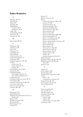 173
Índice Remissivo
A
Abstração, 29, 117
Alienação, 62
Alínea, 110
Alteridade, 46
Aprendizagem
mecânica, 10, 16
significativa, 10, 11
Artigo, 110
Atributividade, 49, 50
Autonomia, 50
Axiologia, 31, 101
B
Bilateralidade, 48, 54
C
Capitalismo, 148
Capitulares, 128
Caput, 110
Casamento, 73
Causalidade, 34
Ciência, 84, 88
Ciência do direito, 32
Círculo Hermenêutico, 13
Codificação, 145
Código de Napoleão, 133, 145
Coerção
coerção atual, 53
coerção potencial, 53
conceito, 52
Coercibilidade. vide Coerção
Common law, 107
Complementaridade
das disciplinas jurídicas, 16
entre zetética e dogmática, 91
Compreensão, 10
Concepção jurídica do mundo, 68, 71
Constituição, 108
Contrato social, teoria do, 143, 148
Convenções sociais, 44
Corpus iuris civilis, 130, 133
Costume, 105, 130
D
Darwinismo, 121
Decidibilidade, 97
Declaração dos direitos do homem e do
cidadão, 145
Decreto, 109
Definição persuasiva, 84
Democracia, 84
Deontologia, 31, 35
Desuetudo, 37
Desuso, 37
Dever-ser, juízo de, 24
Direito
ciências que estudam o direito, 88
conceito, 19, 164
conceito provisório, 22
dimensão ideológica, 164
dimensões ideológicas, 86
direito alternativo, 161, 168
direito canônico, 129
direito comum, 130
direito consuetudinário, 106, 148
direito de propriedade, 72
direito e convenções sociais, 44
direito e moral, 42, 46, 53
direito e outros sistemas normativos, 40
direito e religião, 41
direito natural, 136
direito objetivo, 72
direito positivo, 138, 159
direito romano, 127, 131
direito subjetivo, 22, 72
enfoques teóricos, 88
objetivo, 22
questões persistentes (Hart), 21
Dissimulação, 67
Dogmática, 89, 91, 93, 99, 156, 161
Dogmática jurídica, 95, 96, 166
objeto, 99
Doutrina, 114
E
Eficácia, 37
Ensino jurídico, 166
Epistemologia, 101
Estabilização de expectativas, 165
Estado
direito e, 78
e organizações criminosas, 79
Etnocentrismo, 81, 121
Evolucionismo, 72, 73, 121
Exterioridade, 46, 54
F
Falácia naturalista, 26
Fato-tipo, 29, 117
Filosofia analítica, 24
Filosofia do direito, 100
Fontes do direito
conceito, 104
espécies, 105
fontes formais e materiais, 104
Formalismo, 154
 