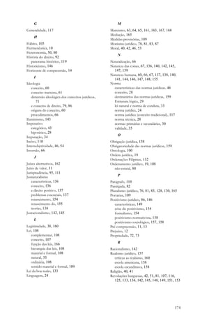 174
G
Generalidade, 117
H
Hábito, 105
Hermenêutica, 10
Heteronomia, 50, 80
História do direito, 92
panorama histórico, 119
Historicismo, 146
Horizonte de compreensão, 14
I
Ideologia
conceito, 60
conceito marxista, 61
dimensão ideológica dos conceitos jurídicos,
71
e conceito de direito, 79, 86
origens do conceito, 60
procedimentos, 66
Iluminismo, 143
Imperativo
categórico, 43
hipotético, 28
Imputação, 34
Inciso, 110
Intersubjetividade, 46, 54
Inversão, 66
J
Juízes alternativos, 162
Juízo de valor, 31
Jurisprudência, 95, 111
Jusnaturalismo
características, 136
conceito, 136
e direito positivo, 137
problemas essenciais, 137
renascimento, 154
renascimento do, 155
teorias, 138
Jusracionalismo, 142, 145
L
Legitimidade, 38, 160
Lei, 108
complementar, 108
conceito, 107
função das leis, 166
hierarquia das leis, 108
material e formal, 108
natural, 33
ordinária, 108
sentido material e formal, 109
Lei da boa razão, 133
Linguagem, 24
M
Marxismo, 63, 64, 65, 161, 163, 167, 168
Mediação, 165
Medidas provisórias, 109
Monismo jurídico, 78, 81, 83, 87
Moral, 40, 42, 46, 53
N
Naturalização, 66
Natureza das coisas, 67, 136, 140, 142, 145,
147, 159
Natureza humana, 60, 66, 67, 137, 138, 140,
141, 144, 146, 147, 148, 155
Norma
características das normas jurídicas, 46
conceito, 28
destinatários das normas jurídicas, 159
Estrutura lógica, 29
lei natural e norma de conduta, 33
norma jurídica, 24
norma jurídica (conceito tradicional), 117
norma técnica, 28
normas primárias e secundárias, 30
validade, 35
O
Obrigação jurídica, 158
Obrigatoriedade das normas jurídicas, 159
Ontologia, 100
Ordem jurídica, 19
Ordenações Filipinas, 132
Ordenamento jurídico, 19, 108
não-estatal, 80
P
Parágrafo, 110
Pasárgada, 82
Pluralismo jurídico, 76, 81, 83, 128, 130, 165
Portarias, 109
Positivismo jurídico, 86, 146
características, 149
crise do positivismo, 154
formalismo, 154
positivismo normativista, 158
positivismo sociológico, 157, 158
Pré-compreensão, 11, 13
Prejuízo, 12
Propriedade, 72, 73
R
Racionalismo, 142
Realismo jurídico, 157
críticas ao realismo, 160
escola americana, 158
escola escandinava, 158
Religião, 40, 41
Revoluções burguesas, 42, 51, 81, 107, 116,
125, 133, 134, 142, 145, 148, 149, 151, 153
 