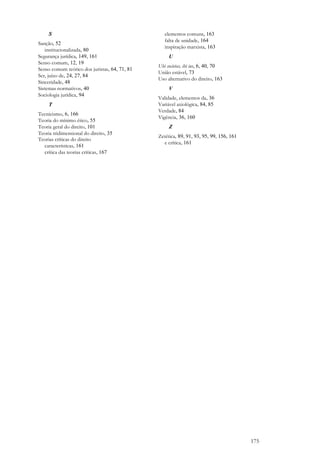 175
S
Sanção, 52
institucionalizada, 80
Segurança jurídica, 149, 161
Senso comum, 12, 19
Senso comum teórico dos juristas, 64, 71, 81
Ser, juízo de, 24, 27, 84
Sinceridade, 48
Sistemas normativos, 40
Sociologia jurídica, 94
T
Tecnicismo, 6, 166
Teoria do mínimo ético, 55
Teoria geral do direito, 101
Teoria tridimensional do direito, 35
Teorias críticas do direito
características, 161
crítica das teorias críticas, 167
elementos comuns, 163
falta de unidade, 164
inspiração marxista, 163
U
Ubi societas, ibi ius, 6, 40, 70
União estável, 73
Uso alternativo do direito, 163
V
Validade, elementos da, 36
Variável axiológica, 84, 85
Verdade, 84
Vigência, 36, 160
Z
Zetética, 89, 91, 93, 95, 99, 156, 161
e crítica, 161
 