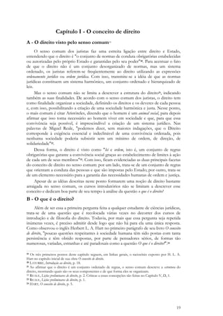 19
Capítulo I - O conceito de direito
A - O direito visto pelo senso comum19
O senso comum dos juristas faz uma estreita ligação entre direito e Estado,
entendendo que o direito é "o conjunto de normas de conduta obrigatórias estabelecidas
ou autorizadas pelo próprio Estado e garantidas pelo seu poder"20. Para acentuar o fato
de que o direito não é um conjunto desorganizado de normas, mas um sistema
ordenado, os juristas referem-se freqüentemente ao direito utilizando as expressões
ordenamento jurídico ou ordem jurídica. Com isso, transmite-se a idéia de que as normas
jurídicas constituem um sistema harmônico, um conjunto ordenado e hierarquizado de
leis.
Mas o senso comum não se limita a descrever a estrutura do direito21, indicando
também as suas finalidades. De acordo com o senso comum dos juristas, o direito tem
como finalidade organizar a sociedade, definindo os direitos e os deveres de cada pessoa
e, com isso, possibilitando a criação de uma sociedade harmônica e justa. Nesse ponto,
o mais comum é citar Aristóteles, dizendo que o homem é um animal social, para depois
afirmar que isso torna necessário ao homem viver em sociedade e que, para que essa
convivência seja possível, é imprescindível a criação de um sistema jurídico. Nas
palavras de Miguel Reale, "podemos dizer, sem maiores indagações, que o Direito
corresponde à exigência essencial e indeclinável de uma convivência ordenada, pois
nenhuma sociedade poderia subsistir sem um mínimo de ordem, de direção, de
solidariedade"22.
Dessa forma, o direito é visto como "lei e ordem, isto é, um conjunto de regras
obrigatórias que garante a convivência social graças ao estabelecimento de limites à ação
de cada um de seus membros"23. Com isso, ficam evidenciadas as duas principais facetas
do conceito de direito no senso comum: por um lado, trata-se de um conjunto de regras
que orientam a conduta das pessoas e que são impostas pelo Estado; por outro, trata-se
de um elemento necessário para a garantia das necessidades humanas de ordem e justiça.
Apesar de as idéias descritas neste ponto formarem uma noção de direito bastante
arraigada no senso comum, os cursos introdutórios não se limitam a descrever esse
conceito e dedicam boa parte de seu tempo à análise da questão o que é o direito?
B - O que é o direito?
Além de ser essa a primeira pergunta feita a qualquer estudante de ciências jurídicas,
trata-se de uma questão que é recolocada várias vezes no decorrer dos cursos de
introdução e de filosofia do direito. Todavia, por mais que essa pergunta seja repetida
inúmeras vezes, é preciso admitir desde logo que não há para ela uma única resposta.
Como observou o inglês Herbert L. A. Hart no primeiro parágrafo de seu livro O conceito
de direito, "poucas questões respeitantes à sociedade humana têm sido postas com tanta
persistência e têm obtido respostas, por parte de pensadores sérios, de formas tão
numerosas, variadas, estranhas e até paradoxais como a questão O que é o direito?".24
19 Os três primeiros pontos deste capítulo seguem, em linhas gerais, o raciocínio exposto por H. L. A.
Hart no capítulo inicial de sua obra O conceito de direito.
20 LATORRE, Introdução ao direito, p. 18.
21 Ao afirmar que o direito é um conjunto ordenado de regras, o senso comum descreve a estrutura do
direito, mostrando quais são os seus componentes e de que forma eles se organizam.
22 REALE, Lições preliminares de direito, p. 2. Críticas a essas concepções são feitas no Capítulo V, D, 1.
23 REALE, Lições preliminares de direito, p. 1.
24 HART, O conceito de direito, p. 5.
 