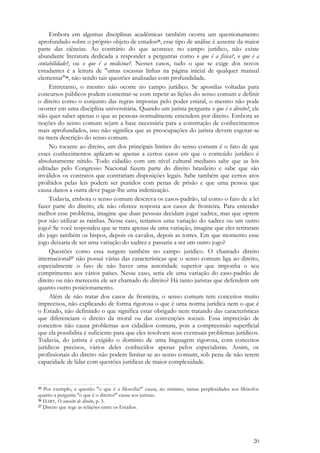 20
Embora em algumas disciplinas acadêmicas também ocorra um questionamento
aprofundado sobre o próprio objeto de estudos25, esse tipo de análise é ausente da maior
parte das ciências. Ao contrário do que acontece no campo jurídico, não existe
abundante literatura dedicada a responder a perguntas como o que é a física?, o que é a
contabilidade?, ou o que é a medicina?. Nesses casos, tudo o que se exige dos novos
estudantes é a leitura de "umas escassas linhas na página inicial de qualquer manual
elementar"26, não sendo tais questões analisadas com profundidade.
Entretanto, o mesmo não ocorre no campo jurídico. Se apostilas voltadas para
concursos públicos podem contentar-se com repetir as lições do senso comum e definir
o direito como o conjunto das regras impostas pelo poder estatal, o mesmo não pode
ocorrer em uma disciplina universitária. Quando um jurista pergunta o que é o direito?, ele
não quer saber apenas o que as pessoas normalmente entendem por direito. Embora as
noções do senso comum sejam a base necessária para a construção de conhecimentos
mais aprofundados, isso não significa que as preocupações do jurista devem esgotar-se
na mera descrição do senso comum.
No tocante ao direito, um dos principais limites do senso comum é o fato de que
esses conhecimentos aplicam-se apenas a certos casos em que o conteúdo jurídico é
absolutamente nítido. Todo cidadão com um nível cultural mediano sabe que as leis
editadas pelo Congresso Nacional fazem parte do direito brasileiro e sabe que são
inválidos os contratos que contrariam disposições legais. Sabe também que certos atos
proibidos pelas leis podem ser punidos com penas de prisão e que uma pessoa que
causa danos a outra deve pagar-lhe uma indenização.
Todavia, embora o senso comum descreva os casos-padrão, tal como o fato de a lei
fazer parte do direito, ele não oferece resposta aos casos de fronteira. Para entender
melhor esse problema, imagine que duas pessoas decidam jogar xadrez, mas que optem
por não utilizar as rainhas. Nesse caso, teríamos uma variação do xadrez ou um outro
jogo? Se você respondeu que se trata apenas de uma variação, imagine que eles retiraram
do jogo também os bispos, depois os cavalos, depois as torres. Em que momento esse
jogo deixaria de ser uma variação do xadrez e passaria a ser um outro jogo?
Questões como essa surgem também no campo jurídico. O chamado direito
internacional27 não possui várias das características que o senso comum liga ao direito,
especialmente o fato de não haver uma autoridade superior que imponha o seu
cumprimento aos vários países. Nesse caso, seria ele uma variação do caso-padrão de
direito ou não mereceria ele ser chamado de direito? Há tanto juristas que defendem um
quanto outro posicionamento.
Além de não tratar dos casos de fronteira, o senso comum tem conceitos muito
imprecisos, não explicando de forma rigorosa o que é uma norma jurídica nem o que é
o Estado, não definindo o que significa estar obrigado nem tratando das características
que diferenciam o direito da moral ou das convenções sociais. Essa imprecisão de
conceitos não causa problemas aos cidadãos comuns, pois a compreensão superficial
que ela possibilita é suficiente para que eles resolvam seus eventuais problemas jurídicos.
Todavia, do jurista é exigido o domínio de uma linguagem rigorosa, com conceitos
jurídicos precisos, vários deles conhecidos apenas pelos especialistas. Assim, os
profissionais do direito não podem limitar-se ao senso comum, sob pena de não terem
capacidade de lidar com questões jurídicas de maior complexidade.
25 Por exemplo, a questão "o que é a filosofia?" causa, no mínimo, tantas perplexidades aos filósofos
quanto a pergunta "o que é o direito?" causa aos juristas.
26 HART, O conceito de direito, p. 5.
27 Direito que rege as relações entre os Estados.
 