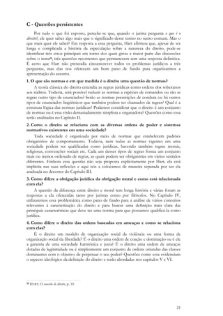 21
C - Questões persistentes
Por tudo o que foi exposto, percebe-se que, quando o jurista pergunta o que é o
direito?, ele quer saber algo mais que o significado desse termo no senso comum. Mas o
que mais quer ele saber? Em resposta a essa pergunta, Hart afirmou que, apesar de ser
longa e complicada a história da especulação sobre a natureza do direito, pode-se
identificar três eixos principais em torno dos quais girou a maior parte das discussões
sobre o tema28, três questões recorrentes que permanecem sem uma resposta definitiva.
É certo que Hart não pretendia circunscrever todos os problemas jurídicos a três
perguntas, mas elas nos oferecem um bom pano de fundo para organizarmos a
apresentação do assunto.
1. O que são normas e em que medida é o direito uma questão de normas?
A teoria clássica do direito entendia as regras jurídicas como ordens dos soberanos
aos súditos. Todavia, será possível reduzir as normas a espécies de comandos ou são as
regras outro tipo de enunciados? Serão as normas prescrições de conduta ou há outros
tipos de enunciados lingüísticos que também podem ser chamados de regras? Qual é a
estrutura lógica das normas jurídicas? Podemos considerar que o direito é um conjunto
de normas ou é essa visão demasiadamente simplista e enganadora? Questões como essa
serão analisadas no Capítulo II.
2. Como o direito se relaciona com as diversas ordens de poder e sistemas
normativos existentes em uma sociedade?
Toda sociedade é organizada por meio de normas que estabelecem padrões
obrigatórios de comportamento. Todavia, nem todas as normas vigentes em uma
sociedade podem ser qualificadas como jurídicas, havendo também regras morais,
religiosas, convenções sociais etc. Cada um desses tipos de regras forma um conjunto
mais ou menos ordenado de regras, as quais podem ser obrigatórias em vários sentidos
diferentes. Embora essa questão não seja proposta explicitamente por Hart, ela está
implícita nas suas reflexões e aqui nós a colocamos de maneira separada por ser ela
analisada no decorrer do Capítulo III.
3. Como difere a obrigação jurídica da obrigação moral e como está relacionada
com ela?
A questão da diferença entre direito e moral tem longa história e várias foram as
respostas a ela oferecidas tanto por juristas como por filósofos. No Capítulo IV,
utilizaremos essa problemática como pano de fundo para a análise de vários conceitos
relevantes à caracterização do direito e para buscar uma definição mais clara das
principais características que deve ter uma norma para que possamos qualificá-la como
jurídica.
4. Como difere o direito das ordens baseadas em ameaças e como se relaciona
com elas?
É o direito um modelo de organização social da violência ou uma forma de
organização social da liberdade? É o direito uma ordem de coação e dominação ou é ele
a garantia de uma sociedade harmônica e justa? É o direito uma ordem de ameaças
dotadas de legitimidade ou é simplesmente um conjunto de ordens oriundas das classes
dominantes com o objetivo de perpetuar o seu poder? Questões como essa evidenciam
o aspecto ideológico da definição do direito e serão abordadas nos capítulos V e VI.
28 HART, O conceito de direito, p. 10.
 
