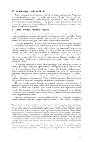 22
D - Conceito provisório de direito
Como afirmamos anteriormente, do nada não se chega a lugar nenhum. Precisamos,
portanto, escolher um ponto de partida para nossas reflexões. Para dar início ao
processo de compreensão, vamos partir de uma definição muito simples — e
necessariamente bastante incompleta — de direito, e tentar contextualizá-la para que
você comece a perceber as suas implicações. Partamos da idéia de que o direito é um
conjunto de normas sociais obrigatórias.
E - Direito objetivo e direito subjetivo
Como a palavra direito tem muitos significados, uma pessoa que não conheça as
várias acepções do termo pode ser levada a compreender mal certos enunciados. Assim,
antes de passarmos adiante, convém fazer uma diferenciação entre dois sentidos
diversos do vocábulo direito, para evitar confusões meramente lingüísticas.
Tomemos, por exemplo, a frase: de acordo com o direito, eu tenho direito a uma indenização.
É fácil perceber que, nesse caso, o termo direito é utilizado em dois sentidos diferentes.
Na sua primeira ocorrência, o termo direito designa um determinado conjunto de
padrões obrigatórios de comportamento e é nesse sentido que falamos do direito
brasileiro, do direito francês ou dos direitos da antigüidade clássica. Esse é o uso da
palavra direito no sentido objetivo, ou simplesmente o direito objetivo. Devemos ressaltar
que o uso da expressão direito objetivo é bastante raro na linguagem jurídica, sendo
comum utilizar simplesmente a palavra direito, muitas vezes escrita com a inicial
maiúscula: Direito29.
Na segunda ocorrência, o termo direito não designa um conjunto de padrões de
conduta que obriga a todos, mas a possibilidade de uma pessoa exigir de outra um certo
tipo de comportamento. É nesse sentido que podemos falar de direito à vida, de direito
de propriedade ou de direito a receber uma indenização. Em todos esses casos, trata-se
da palavra direito usada no sentido subjetivo, ou simplesmente direito subjetivo. Ao contrário
do que ocorre com a expressão direito objetivo, direito subjetivo é uma expressão bastante
utilizada na linguagem jurídica comum. Assim, poderíamos reescrever da seguinte forma
a frase acima: de acordo com o direito objetivo, eu tenho direito subjetivo a uma indenização.
Devemos ressaltar que a distinção entre direito subjetivo e direito objetivo é
meramente lingüística. Ela não se refere a dois elementos que compõem uma natureza
intrínseca do direito, não se refere a duas facetas do direito, mas simplesmente a dois
sentidos diferentes desse termo. Tal diferenciação somente é necessária porque a língua
portuguesa, como as demais línguas latinas, utiliza a palavra direito para traduzir duas
idéias completamente diversas.
O mesmo não ocorre, por exemplo, no idioma inglês, pois essa língua possui duas
palavras diferentes: law30, para designar o que chamamos de direito objetivo, e right, para
29 A esta altura, você deve ter percebido que, neste livro, ao contrário de boa parte da literatura jurídica, o
termo direito é sempre usado com letra minúscula. Vários autores optam por utilizar inicial maiúscula toda
vez que fazem referência ao direito objetivo (Direito chinês, Direito dos povos indígenas). Outros
utilizam maiúscula quando se referem ao direito enquanto ciência (p.ex.: mestre em Direito). Outros
utilizam maiúscula toda vez que esse termo ocorre em um conceito jurídico específico (p.ex.: Direito
Público, Direito Natural, Direito Subjetivo etc.). Outros, ainda, usam a inicial minúscula apenas no caso
de direitos subjetivos (direito à vida, direito a uma indenização). Por fim, há também juristas que utilizam
as maiúsculas sem qualquer critério aparente. Frente a essa superposição de critérios e a uma apreciação
estética pessoal, considero mais adequado juntar-me ao grupo dos juristas que utilizam a inicial minúscula
em todos os casos.
30 Normalmente, a tradução mais adequada da palavra inglesa law é direito. Por exemplo, law school é
faculdade de direito e não faculdade de leis, common law é direito comum e não lei comum, against the law
significa contra o direito e não contra a lei. Além disso, o termo law pode ser usado para fazer referência a
 