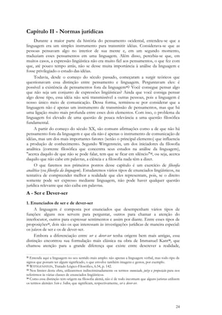 24
Capítulo II - Normas jurídicas
Durante a maior parte da história do pensamento ocidental, entendeu-se que a
linguagem era um simples instrumento para transmitir idéias. Considerava-se que as
pessoas pensavam algo no interior de sua mente e, em um segundo momento,
traduziam esses pensamentos em uma linguagem. Além disso, percebia-se que, em
muitos casos, a expressão lingüística não era muito fiel aos pensamentos, o que fez com
que, até pouco tempo atrás, não se desse muita importância à análise da linguagem e
fosse privilegiado o estudo das idéias.
Todavia, desde o começo do século passado, começaram a surgir teóricos que
questionavam essa distinção entre pensamento e linguagem. Perguntavam eles: é
possível a existência de pensamentos fora da linguagem31? Você consegue pensar algo
que não seja um conjunto de expressões lingüísticas? Ainda que você consiga pensar
algo desse tipo, essa idéia não será transmissível a outras pessoas, pois a linguagem é
nosso único meio de comunicação. Dessa forma, terminou-se por considerar que a
linguagem não é apenas um instrumento de transmissão de pensamentos, mas que há
uma ligação muito mais profunda entre esses dois elementos. Com isso, o problema da
linguagem foi elevado de uma questão de pouca relevância a uma questão filosófica
fundamental.
A partir do começo do século XX, são comuns afirmações como a de que não há
pensamento fora da linguagem e que ela não é apenas o instrumento de comunicação de
idéias, mas um dos mais importantes fatores (senão o principal elemento) que influencia
a produção de conhecimento. Segundo Wittgenstein, um dos iniciadores da filosofia
analítica (corrente filosófica que concentra seus estudos na análise da linguagem),
"acerca daquilo de que não se pode falar, tem que se ficar em silêncio"32, ou seja, acerca
daquilo que não cabe em palavras, a ciência e a filosofia nada têm a dizer.
O que faremos nos primeiros pontos desse capítulo é um exercício de filosofia
analítica (ou filosofia da linguagem). Estudaremos vários tipos de enunciados lingüísticos, na
tentativa de compreender melhor a realidade que eles representam, pois, se o direito
somente pode ser expresso mediante linguagem, não pode haver qualquer questão
jurídica relevante que não caiba em palavras.
A - Ser e Dever-ser
1. Enunciados de ser e de dever-ser
A linguagem é composta por enunciados que desempenham vários tipos de
funções: alguns nos servem para perguntar, outros para chamar a atenção do
interlocutor, outros para expressar sentimentos e assim por diante. Entre esses tipos de
proposições33, dois são os que interessam às investigações jurídicas de maneira especial:
os juízos de ser e os de dever-ser.
Embora a diferenciação entre ser e dever-ser tenha origens bem mais antigas, essa
distinção encontrou sua formulação mais clássica na obra de Immanuel Kant34, que
chamou atenção para a grande diferença que existe entre descrever a realidade,
31 Entenda aqui a linguagem no seu sentido mais amplo: não apenas a linguagem verbal, mas todo tipo de
signos que possam ter algum significado, o que envolve também imagens e gestos, por exemplo.
32 WITTGENSTEIN, Tratado Lógico-Filosófico, 6.54, p. 142.
33 Nos limites desta obra, utilizaremos indiscriminadamente os termos enunciado, juízo e proposição para nos
referirmos às várias classes de enunciados lingüísticos.
34 Como essa distinção tem origem na filosofia alemã, não é de todo incomum que alguns juristas utilizem
os termos alemães Sein e Sollen, que significam, respectivamente, ser e dever-ser.
 