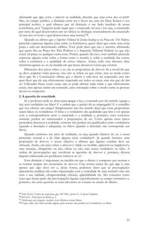 25
afirmando que algo existe, e intervir na realidade, dizendo que uma coisa deve ser feita35.
Mas, no campo jurídico, a distinção entre ser e dever ser, tem em Hans Kelsen o seu
principal teórico, o qual afirmou que tal distinção é um dado imediato de nossa
consciência, pois "ninguém pode negar que o enunciado tal coisa é (ou seja, o enunciado
por meio do qual descrevemos um ser fático) se distingue essencialmente do enunciado
tal coisa deve ser (com o qual descrevemos uma norma)"36.
Quando eu afirmo que o Superior Tribunal de Justiça localiza-se na Praça dos Três Poderes,
pretendo expressar alguma coisa sobre os fenômenos, quero dizer que existe uma certa
praça e nela um determinado edifício. Você pode dizer que isso é mentira, afirmando
que quem fica na Praça dos Três Poderes é o Supremo Tribunal Federal ou que não
existe tal praça ou qualquer outra coisa. Porém, quando diz isso, você também pretende
expressar alguma coisa sobre a forma como o mundo é, sobre a realidade das coisas,
sobre a existência e a qualidade de certos objetos. Assim, todo esse discurso faria
referência apenas ao ser, na medida em que busca descrever coisas que existem.
Diferentes dos juízos sobre o ser, são as proposições de dever-ser. Se a moral diz que
eu devo respeitar todas pessoas, isso não se refere ao que existe, mas ao modo como
devo agir. Se a Constituição afirma que o direito à vida deve ser respeitado, isso não
quer dizer que ele seja efetivamente respeitado em todos os casos, mas sim que ele deve
ser. Utilizando frases como essas, não se pode afirmar nada sobre o que efetivamente
existe, mas apenas emitir um comando, uma orientação sobre o modo como as pessoas
devem se comportar.
2. A questão da veracidade
Se o professor pede ao aluno para apagar a luz, o comando por ele emitido (apague a
luz) será verdadeiro ou falso? E a ordem que o patrão dá ao empregado? E o conselho
que nos oferece um amigo? Simplesmente não faz sentido dizer que essas proposições
sejam falsas ou verdadeiras. O falso e o verdadeiro são qualidades que têm a ver apenas
com a correspondência entre o enunciado e a realidade e, portanto, esses conceitos
somente podem ser relacionados a proposições de ser. Como apenas esses juízos
pretendem descrever a realidade, somente eles podem ser qualificados como verdadeiros
(quando a descrição é adequada) ou falsos (quando a descrição não corresponde aos
fatos).
Quando emitimos um juízo de realidade, ou seja, quando falamos do ser, a nossa
pretensão normal é a de falar alguma coisa verdadeira37. Já quando fazemos uma
proposição de dever-ser, o nosso objetivo é afirmar que alguma conduta deve ser
efetuada. Assim, um juízo sobre o dever-ser é válido ou inválido, aplicável ou inaplicável a
uma situação, obrigatório ou não, eficaz ou não, mas nunca verdadeiro ou falso. A
ordem de preocupações que envolvem as questões de dever-ser é, portanto, diversa
daquela relacionada aos problemas relativos ao ser.
Essa distinção é importante na medida em que o direito é composto por normas e
as normas sempre são enunciados de dever-ser. Uma norma nunca diz que algo é, mas
apenas que algo deve ser e, dessa forma, podemos dizer que as preocupações
tipicamente jurídicas não estão relacionadas com a veracidade de uma norma38, mas sim
com a sua validade, obrigatoriedade, eficácia, aplicabilidade etc. São conceitos como
esses que fazem parte das preocupações ligadas especificamente ao campo normativo e,
portanto, são essas questões as mais relevantes no tocante ao estudo do direito.
35 Vide KANT, Crítica da razão pura, pp. 345-346 e ponto C, 3, deste Capítulo.
36 KELSEN, Teoria pura do direito, p. 6.
37 Ainda que, por engano, muitas vezes falemos coisas falsas.
38 O que, aliás, não faria sentido algum, pois normas não podem ser verdadeiras ou falsas.
 
