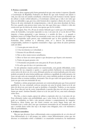 26
3. Forma e conteúdo
Não se deixe enganar pela forma gramatical em que uma norma é expressa. Quando
a Constituição da República Federativa do Brasil diz que todo homem tem direito à
vida, isso não tem um sentido semelhante a dizermos que todo homem é mortal. Apesar
de utilizar o modo verbal indicativo, a Constituição estabelece que a vida é um valor que
deve ser defendido e que, por isso, todo homem deve respeitar o direito do outro à vida.
Trata-se de uma orientação de comportamento, e não de uma mera descrição de fatos.
Por isso, quando uma pessoa mata outra, isso não quer dizer que o direito à vida não
existia nem que ele deixou de existir, mas apenas que ele foi violado.
Matar alguém. Pena: 10 a 20 anos de reclusão. Sabendo que é assim que a lei estabelece o
crime de homicídio, você pode responder se esse é um juízo de ser ou de dever-ser? Não
importa a forma gramatical, o que interessa é o sentido da frase  e, quando o
legislador insere no Código Penal um enunciado como esse, ele não está afirmando que
todos os homicidas serão presos, mas estabelecendo que se deve prender todos os
homicidas. Para verificar se a diferença entre ser e dever-ser foi devidamente
compreendida, analisem os seguintes enunciados e diga a que classe de juízos pertence
cada um deles:
1. A terra gira em torno do sol.
2. A luz movimenta-se à velocidade x.
3. Sócrates foi um filósofo romano.
4. Não se deve matar nossos semelhantes.
5. Deve-se fazer aos outros apenas o que desejamos que façam a nós mesmos.
6. Todos são iguais perante a lei.
7. O homicida será punido com uma pena de 20 anos de prisão.
8. Eu acho que ele deve vir à próxima aula.
As três primeiras orações podem ser caracterizadas, sem grande dificuldade, como
enunciados de ser, enquanto a quarta e a quinta podem facilmente ser caracterizadas
como juízos de dever-ser. Já a sexta afirmação precisa ser contextualizada, pois ela tanto
poderia ser parte de uma norma jurídica que estabelecesse a igualdade de todos perante a lei
(caso em que seria um enunciado de dever-ser), como também poderia ser parte de um
discurso sobre as normas jurídicas, descrevendo o fato de que todos são iguais perante a lei
(caso em que seria um enunciado de ser).
Também a sétima proposição precisaria ser contextualizada para que fosse possível
qualificá-la. Se esse enunciado estivesse presente em uma lei penal, tratar-se-ia de um
juízo de dever-ser, por meio do qual se proibiria o homicídio. Todavia, se essa mesma
frase fosse dita por um de vocês, respondendo à questão Que pena você acha que receberá o
homem que matou Aureliano Buendía?, tratar-se-ia de um juízo de ser, uma mera afirmação
sobre fatos.
Por fim, a oitava oração, apesar de utilizar a expressão dever ser, é um juízo de ser.
Essa afirmação traduz uma probabilidade, que é uma forma de falar sobre o mundo,
pode ser verdadeira ou falsa e não procura orientar o comportamento de ninguém.
Percebe-se, dessa forma, que são muito comuns em nossa língua frases que são
formadas com o verbo dever, mas que constituem enunciados de ser, bastando para isso
que o sentido desse verbo não seja o de impor uma obrigação, mas o de transmitir a
idéia de probabilidade.
4. A falácia naturalista
Mas por que devemos fazer a diferenciação entre as proposições de ser e de dever-ser?
Essa diferenciação só é útil porque nos ajuda a tratar diferentemente coisas que são
diversas: os enunciados sobre a realidade e os enunciados normativos. Se tratássemos
 