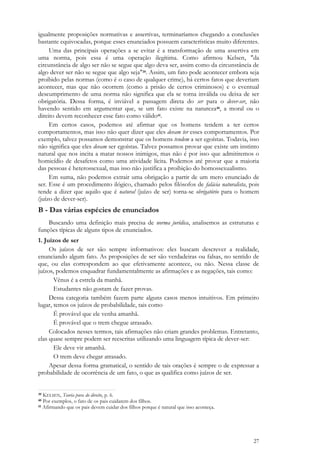 27
igualmente proposições normativas e assertivas, terminaríamos chegando a conclusões
bastante equivocadas, porque esses enunciados possuem características muito diferentes.
Uma das principais operações a se evitar é a transformação de uma assertiva em
uma norma, pois essa é uma operação ilegítima. Como afirmou Kelsen, "da
circunstância de algo ser não se segue que algo deva ser, assim como da circunstância de
algo dever ser não se segue que algo seja"39. Assim, um fato pode acontecer embora seja
proibido pelas normas (como é o caso de qualquer crime), há certos fatos que deveriam
acontecer, mas que não ocorrem (como a prisão de certos criminosos) e o eventual
descumprimento de uma norma não significa que ela se torna inválida ou deixa de ser
obrigatória. Dessa forma, é inviável a passagem direta do ser para o dever-ser, não
havendo sentido em argumentar que, se um fato existe na natureza40, a moral ou o
direito devem reconhecer esse fato como válido41.
Em certos casos, podemos até afirmar que os homens tendem a ter certos
comportamentos, mas isso não quer dizer que eles devam ter esses comportamentos. Por
exemplo, talvez possamos demonstrar que os homens tendem a ser egoístas. Todavia, isso
não significa que eles devam ser egoístas. Talvez possamos provar que existe um instinto
natural que nos incita a matar nossos inimigos, mas não é por isso que admitiremos o
homicídio de desafetos como uma atividade lícita. Podemos até provar que a maioria
das pessoas é heterossexual, mas isso não justifica a proibição do homossexualismo.
Em suma, não podemos extrair uma obrigação a partir de um mero enunciado de
ser. Esse é um procedimento ilógico, chamado pelos filósofos de falácia naturalista, pois
tende a dizer que aquilo que é natural (juízo de ser) torna-se obrigatório para o homem
(juízo de dever-ser).
B - Das várias espécies de enunciados
Buscando uma definição mais precisa de norma jurídica, analisemos as estruturas e
funções típicas de alguns tipos de enunciados.
1. Juízos de ser
Os juízos de ser são sempre informativos: eles buscam descrever a realidade,
enunciando algum fato. As proposições de ser são verdadeiras ou falsas, no sentido de
que, ou elas correspondem ao que efetivamente acontece, ou não. Nessa classe de
juízos, podemos enquadrar fundamentalmente as afirmações e as negações, tais como:
Vênus é a estrela da manhã.
Estudantes não gostam de fazer provas.
Dessa categoria também fazem parte alguns casos menos intuitivos. Em primeiro
lugar, temos os juízos de probabilidade, tais como
É provável que ele venha amanhã.
É provável que o trem chegue atrasado.
Colocados nesses termos, tais afirmações não criam grandes problemas. Entretanto,
elas quase sempre podem ser reescritas utilizando uma linguagem típica de dever-ser:
Ele deve vir amanhã.
O trem deve chegar atrasado.
Apesar dessa forma gramatical, o sentido de tais orações é sempre o de expressar a
probabilidade de ocorrência de um fato, o que as qualifica como juízos de ser.
39 KELSEN, Teoria pura do direito, p. 6.
40 Por exemplos, o fato de os pais cuidarem dos filhos.
41 Afirmando que os pais devem cuidar dos filhos porque é natural que isso aconteça.
 