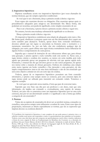 28
2. Imperativos hipotéticos
Hipótese semelhante ocorre nos imperativos hipotéticos (por vezes chamados de
normas técnicas), que são sempre expressões condicionais:
Se você quer ir até a Secretaria, desça a primeira escada à direita e siga reto.
Essas regras não enunciam deveres ou obrigações. Elas enunciam apenas quais os
procedimentos adequados para atingir-se um determinado fim. Dessa forma, elas
poderiam ser reescritas, sem perda de significado, como simples enunciados de ser:
Para ir até a Secretaria, é preciso descer a primeira escada à direita e seguir reto.
No entanto, haveria uma mudança substancial de significado se eu dissesse:
Desça a primeira escada à direita e siga reto.
Os imperativos hipotéticos estabelecem uma relação de adequação entre meio e fim.
De forma geral, obedecem à estrutura: quem tem um fim determinado deve seguir um
certo caminho para alcançá-lo. Todavia, apesar desse forte conteúdo informativo,
devemos admitir que tais regras se encontram na fronteira entre o normativo e o
meramente enunciativo. Se, por um lado, elas não estabelecem qualquer tipo de
obrigação, por outro, quem afirma uma regra técnica normalmente busca influenciar de
alguma forma o comportamento de outra pessoa.
Suponha que o manual de instruções de um videocassete afirme que, para efetuar
uma gravação, é preciso apertar a tecla vermelha onde está escrito rec. Nesse caso, a
regra técnica orienta a conduta dos usuários, ao menos em certa medida, pois todo
aquele que pretender gravar um programa de televisão terá que apertar aquela tecla.
Entretanto, o manual não diz que devemos gravar ou não certos programas, ele apenas
nos instrui sobre a maneira de efetuar gravações. Embora ele estabeleça uma relação
entre meios (apertar um botão vermelho) e fins (proceder a uma gravação), ele não
impõe comportamentos: trata-se de uma mera informação e não de um enunciado que
tem como objetivo estimular em nós um certo tipo de conduta.
Todavia, apesar de os imperativos hipotéticos possuírem um forte conteúdo
informativo, é preciso estar sempre atento ao contexto, pois uma estrutura típica de
regra técnica pode ser utilizada para transmitir um comando velado. Tomemos o
seguinte exemplo:
Se você quer ser aprovado nessa matéria, é bom que pare de conversar tanto.
Supondo que essa frase seja dita por um professor a um aluno, mais que uma
informação, ela implica um comando e, eventualmente, uma espécie de ameaça.
Todavia, um juízo não se caracteriza como um imperativo hipotético por ter uma certa
estrutura, mas por ter um determinado sentido: é o significado e não a forma que define
a categoria de um enunciado.42
3. Normas
Várias são as espécies de enunciados de dever-ser: ao proferir normas, comandos ou
conselhos, uma pessoa sempre tenta influenciar a conduta de outra. Entre esses tipos de
proposições, interessam ao direito especialmente as normas, que são as expressões que
impõem deveres ou conferem direitos43.
42 O problema dos imperativos hipotéticos é mais complexo do que pode parecer à primeira vista e as
reflexões contidas neste ponto não respondem a todos os questionamentos que poderiam ser levantados.
Todavia, como uma obra deste tipo não comporta um aprofundamento maior sobre a matéria, indicamos
a leitura do texto original de Kant na Fundamentação da Metafísica dos Costumes ou a descrição do
problema feita por García Máynez. [GARCÍA MÁYNEZ, Eduardo. Introducción al estudio del derecho. México:
Porruá, 1988. pp. 9-14] e das reflexões do filósofo da linguagem inglês R. M. Hare [HARE, R. M., A
linguagem da moral. São Paulo: Martins Fontes, 1996, pp. 33-39].
43 MÁYNEZ, Introducción al estudio del derecho, p. 4.
 