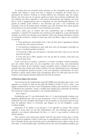 29
As normas têm um conteúdo muito próximo ao dos comandos, pois ambos são
orações cujo objetivo é fazer com que o receptor se comporte de acordo com as
prescrições do emissor. Todavia, as normas diferem dos comandos (que são ordens
diretas, tais como faça isso ou não faça aquilo) por terem uma estrutura condicional: elas
não impõem um dever específico a uma pessoa determinada, mas impõem um certo
dever a toda e qualquer pessoa que se enquadrar em uma determinada hipótese. Um
guarda de trânsito pode ordenar a um motorista que pare e isso constituiria um
comando. Uma lei de trânsito pode estabelece que todo motorista deve parar quando
estiver frente a um sinal vermelho e isso constituiria uma norma.
Vemos, assim, que as normas têm uma característica que as diferencia dos
comandos: a abstração. Os comandos são concretos, pois dirigem-se a uma determinada
situação; as normas são abstratas, pois dispõem sobre uma situação hipotética, descrita
no enunciado normativo. Analise as frases que estão em itálico e diga se são comandos
ou normas:
1. Uma professora, incomodada com o fato de dois alunos tagarelarem durante
sua aula, diz a eles: parem de conversar.
2. Um professor estabelecesse: para cada dois erros de português cometidos na
prova, o estudante perderá um ponto.
3. Um pai diz à filha, que está prestes a sair para uma festa: esteja em casa antes das
duas horas da manhã.
4. Uma mãe diz ao filho: quando você sair em dias de semana, volte para casa
antes da meia noite.
Como você deve ter notado, o primeiro e o terceiro exemplos contêm comandos,
pois são ordens dadas para um caso específico: uma certa festa, uma determinada
situação em classe. Já nos segundo e quarto exemplos, temos a fixação de normas. A
segunda frase não contém uma ordem voltada a um caso determinado, mas a atribuição
de uma conseqüência (perda do ponto) a um caso hipotético (cometimento do erro).
Também a quarta oração atribui uma conseqüência (dever de voltar para casa em certo
horário) a uma situação abstrata (saídas fora dos fins de semana).
a) Estrutura lógica das normas
Uma norma não diz simplesmente pague R$ 100,00, mas determina algo como: se você
enquadra-se na situação X, então você deve pagar R$ 100,00 ao Estado. É esse se...então..., essa
ligação condicional de um fato a uma conseqüência jurídica, que caracteriza as normas e
as diferencia dos comandos. Assim, o modelo mais simples para a descrição da estrutura
das normas de conduta, acentuando o seu conteúdo hipotético, é:
Se F, então C.
Estabelecido que F é um determinado fato e C é uma determinada conduta, esse
esquema significaria que, toda vez que acontecesse o fato F, seria devida a conduta C.
Utilizando um outro exemplo relacionado às leis de trânsito, se uma pessoa pisa em uma
faixa de pedestres (fato), os motoristas que dirigem na via são obrigados a parar
(conduta exigida).
Chamamos F de hipótese ou de fato-tipo e C de dispositivo ou preceito. Nas normas
jurídicas, F nunca deve ser um fato determinado, mas uma descrição que pode ser
aplicada a um número determinado de fatos — e isso é o que confere à norma um
caráter abstrato.
Não é preciso uma norma para regular cada fato que pode ocorrer, pois a mesma
norma pode ser aplicada a todos os fatos que se enquadrarem no conceito. Por isso, ele
não é chamado de fato, mas de fato-tipo, por ser uma hipótese que se aplica a fatos de um
certo tipo. A norma jurídica liga à ocorrência desse fato uma conseqüência jurídica, que
 