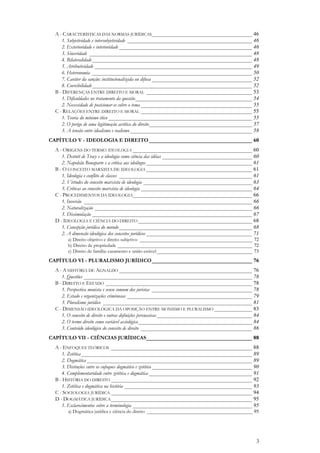 3
A - CARACTERÍSTICAS DAS NORMAS JURÍDICAS_____________________________________ 46
1. Subjetividade e intersubjetividade ______________________________________________ 46
2. Exterioridade e interioridade _________________________________________________ 46
3. Sinceridade ____________________________________________________________ 48
4. Bilateralidade___________________________________________________________ 48
5. Atributividade __________________________________________________________ 49
6. Heteronomia ___________________________________________________________ 50
7. Caráter da sanção: institucionalizada ou difusa _____________________________________ 52
8. Coercibilidade___________________________________________________________ 52
B - DIFERENÇAS ENTRE DIREITO E MORAL _______________________________________ 53
1. Dificuldades no tratamento da questão___________________________________________ 54
2. Necessidade de posicionar-se sobre o tema _________________________________________ 55
C - RELAÇÕES ENTRE DIREITO E MORAL _________________________________________ 55
1. Teoria do mínimo ético _____________________________________________________ 55
2. O perigo de uma legitimação acrítica do direito______________________________________ 57
3. A tensão entre idealismo e realismo_____________________________________________ 58
CAPÍTULO V - IDEOLOGIA E DIREITO______________________________________ 60
A - ORIGENS DO TERMO IDEOLOGIA ____________________________________________ 60
1. Destutt de Tracy e a ideologia como ciência das idéias _________________________________ 60
2. Napoleão Bonaparte e a crítica aos ideólogos _______________________________________ 61
B - O CONCEITO MARXISTA DE IDEOLOGIA _______________________________________ 61
1. Ideologia e conflito de classes _________________________________________________ 61
2. Virtudes do conceito marxista de ideologia ________________________________________ 63
3. Críticas ao conceito marxista de ideologia _________________________________________ 64
C - PROCEDIMENTOS DA IDEOLOGIA____________________________________________ 66
1. Inversão ______________________________________________________________ 66
2. Naturalização __________________________________________________________ 66
3. Dissimulação ___________________________________________________________ 67
D - IDEOLOGIA E CIÊNCIA DO DIREITO __________________________________________ 68
1. Concepção jurídica do mundo _________________________________________________ 68
2. A dimensão ideológica dos conceitos jurídicos _______________________________________ 71
a) Direito objetivo e direito subjetivo ______________________________________________ 72
b) Direito de propriedade _______________________________________________________ 72
c) Direito de família: casamento e união estável _______________________________________ 73
CAPÍTULO VI - PLURALISMO JURÍDICO_____________________________________ 76
A - A HISTÓRIA DE AGNALDO _________________________________________________ 76
1. Questões ______________________________________________________________ 78
B - DIREITO E ESTADO ______________________________________________________ 78
1. Perspectiva monista e senso comum dos juristas _____________________________________ 78
2. Estado e organizações criminosas ______________________________________________ 79
3. Pluralismo jurídico _______________________________________________________ 81
C - DIMENSÃO IDEOLÓGICA DA OPOSIÇÃO ENTRE MONISMO E PLURALISMO ______________ 83
1. O conceito de direito e outras definições persuasivas ___________________________________ 84
2. O termo direito como variável axiológica__________________________________________ 84
3. Conteúdo ideológico do conceito de direito _________________________________________ 86
CAPÍTULO VII - CIÊNCIAS JURÍDICAS_______________________________________ 88
A - ENFOQUES TEÓRICOS ____________________________________________________ 88
1. Zetética_______________________________________________________________ 89
2. Dogmática_____________________________________________________________ 89
3. Distinções entre os enfoques dogmático e zetético _____________________________________ 90
4. Complementaridade entre zetética e dogmática ______________________________________ 91
B - HISTÓRIA DO DIREITO ____________________________________________________ 92
1. Zetética e dogmática na história _______________________________________________ 93
C - SOCIOLOGIA JURÍDICA ____________________________________________________ 94
D - DOGMÁTICA JURÍDICA____________________________________________________ 95
1. Esclarecimentos sobre a terminologia ____________________________________________ 95
a) Dogmática jurídica e ciência do direito ___________________________________________ 95
 