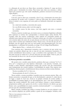 30
é a afirmação de um dever ser. Quer dizer, ocorrendo a hipótese F, surge um dever
jurídico para o destinatário da norma. Para tornar mais clara essa estrutura e utilizar
alguns dos conceitos que vêm sendo trabalhados, podemos reescrevê-la da forma que
sugere Reale44:
Se F é, C deve ser.
Com isso, quer-se dizer que, ocorrendo o fato F (ser), o destinatário da norma deve
se comportar de acordo com a conduta C (dever-ser). Boa parte das normas jurídicas
deixa-se reduzir a esse esquema, tal como pode ser facilmente observado nas seguintes
normas:
Se o sinal está vermelho, o motorista deve parar.
Se a sua dívida venceu, então você deve pagá-la.
Se a dívida venceu há dois meses, você deve pagá-la com juros e correção
monetária.
Todavia, é preciso ressaltar que, em muitos casos, as estruturas lingüísticas utilizadas
para expressar as normas não correspondem à estrutura lógica acima descrita. Por
exemplo, além das orações condicionais, várias espécies de enunciados podem ser
utilizados para expressar uma norma. É bastante comum que a lei utilize um enunciado
com estrutura típica dos juízos de ser para denotar um dever-ser, fato que acontece em
quase todas as normas que estabelecem crimes. Nesses casos, a lei não diz que um ato é
proibido, mas diz apenas que certo ato será punido com determinada pena. Um caso
paradigmático é a definição do homicídio, no artigo 121 do Código Penal Brasileiro:
Matar alguém: Pena — reclusão, de 6 a 20 anos.
Essa estrutura não é tipicamente normativa, mas o contexto em que ocorre essa
oração nos permite afirmar que não se trata de um juízo meramente enunciativo. O
correto entendimento dessa norma é o que a considera como equivalente de: o Estado
deve punir com pena de reclusão de 6 a 20 anos toda pessoa que matar alguém. Trata-se, pois, de
um enunciado de dever-ser e não de um juízo meramente informativo.
b) Normas primária e secundária
De acordo com o modelo acima descrito, podemos dizer que a estrutura "se F é, C
deve ser" é composta por uma hipótese relacionada a um preceito. Contudo, esse
modelo é muito limitado, especialmente porque não envolve uma das características
mais fundamentais das normas jurídicas: a possibilidade da sanção. Para superar esses
problemas, Kelsen propôs o desdobramento dessa estrutura em duas normas distintas.
Norma secundária: Se F é, C deve ser.
Norma primária: Se não-C é, S deve ser.
Nesse modelo, a norma secundária é mantida como na estrutura anterior. Mas a ela
Kelsen acrescenta o enunciado de que, se for desobedecido o preceito C, então deverá
ter lugar a sanção S. Com isso, insere-se na própria estrutura da norma jurídica a
possibilidade de punição ligada ao seu descumprimento, que é uma das características
típicas das normas jurídicas45. De acordo com Kelsen, somente a norma primária é
propriamente jurídica, pois apenas ela envolve o caráter distintivo do direito, que para
Kelsen seria a possibilidade da sanção coercitiva institucionalizada46  e é justamente
por isso que ela é chamada de primária.
Reale, contudo, considera que ambas as normas fundem-se em um conjunto e que
elas somente adquirem um sentido jurídico a partir de sua conjugação. Isolados, esses
44 REALE, Lições preliminares de direito, p. 100.
45 Vide Capítulo IV, A, 8.
46 Vide Capítulo IV, A, 7.
 