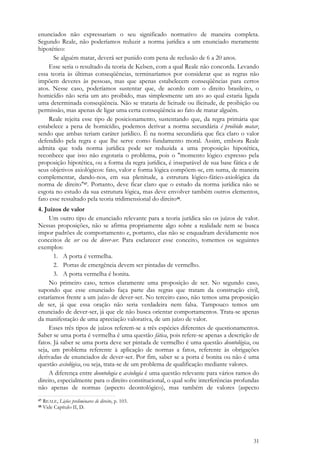31
enunciados não expressariam o seu significado normativo de maneira completa.
Segundo Reale, não poderíamos reduzir a norma jurídica a um enunciado meramente
hipotético:
Se alguém matar, deverá ser punido com pena de reclusão de 6 a 20 anos.
Esse seria o resultado da teoria de Kelsen, com a qual Reale não concorda. Levando
essa teoria às últimas conseqüências, terminaríamos por considerar que as regras não
impõem deveres às pessoas, mas que apenas estabelecem conseqüências para certos
atos. Nesse caso, poderíamos sustentar que, de acordo com o direito brasileiro, o
homicídio não seria um ato proibido, mas simplesmente um ato ao qual estaria ligada
uma determinada conseqüência. Não se trataria de licitude ou ilicitude, de proibição ou
permissão, mas apenas de ligar uma certa conseqüência ao fato de matar alguém.
Reale rejeita esse tipo de posicionamento, sustentando que, da regra primária que
estabelece a pena de homicídio, podemos derivar a norma secundária é proibido matar,
sendo que ambas teriam caráter jurídico. É na norma secundária que fica claro o valor
defendido pela regra e que lhe serve como fundamento moral. Assim, embora Reale
admita que toda norma jurídica pode ser reduzida a uma proposição hipotética,
reconhece que isso não esgotaria o problema, pois o "momento lógico expresso pela
proposição hipotética, ou a forma da regra jurídica, é inseparável de sua base fática e de
seus objetivos axiológicos: fato, valor e forma lógica compõem-se, em suma, de maneira
complementar, dando-nos, em sua plenitude, a estrutura lógico-fático-axiológica da
norma de direito"47. Portanto, deve ficar claro que o estudo da norma jurídica não se
esgota no estudo da sua estrutura lógica, mas deve envolver também outros elementos,
fato esse ressaltado pela teoria tridimensional do direito48.
4. Juízos de valor
Um outro tipo de enunciado relevante para a teoria jurídica são os juízos de valor.
Nessas proposições, não se afirma propriamente algo sobre a realidade nem se busca
impor padrões de comportamento e, portanto, elas não se enquadram devidamente nos
conceitos de ser ou de dever-ser. Para esclarecer esse conceito, tomemos os seguintes
exemplos:
1. A porta é vermelha.
2. Portas de emergência devem ser pintadas de vermelho.
3. A porta vermelha é bonita.
No primeiro caso, temos claramente uma proposição de ser. No segundo caso,
supondo que esse enunciado faça parte das regras que tratam da construção civil,
estaríamos frente a um juízo de dever-ser. No terceiro caso, não temos uma proposição
de ser, já que essa oração não seria verdadeira nem falsa. Tampouco temos um
enunciado de dever-ser, já que ele não busca orientar comportamentos. Trata-se apenas
da manifestação de uma apreciação valorativa, de um juízo de valor.
Esses três tipos de juízos referem-se a três espécies diferentes de questionamentos.
Saber se uma porta é vermelha é uma questão fática, pois refere-se apenas a descrição de
fatos. Já saber se uma porta deve ser pintada de vermelho é uma questão deontológica, ou
seja, um problema referente à aplicação de normas a fatos, referente às obrigações
derivadas de enunciados de dever-ser. Por fim, saber se a porta é bonita ou não é uma
questão axiológica, ou seja, trata-se de um problema de qualificação mediante valores.
A diferença entre deontologia e axiologia é uma questão relevante para vários ramos do
direito, especialmente para o direito constitucional, o qual sofre interferências profundas
não apenas de normas (aspecto deontológico), mas também de valores (aspecto
47 REALE, Lições preliminares de direito, p. 103.
48 Vide Capítulo II, D.
 