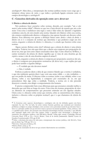 32
axiológico)49. Além disso, a interpretação das normas jurídicas muitas vezes exige que o
intérprete efetue juízos de valor, o que indica a profunda ligação existente entre os
campos deontológico e axiológico50.
C - Conceitos derivados da oposição entre ser e dever-ser
1. Direito e ciência do direito
Nós podemos fazer asserções sobre normas, dizendo, por exemplo: "não se deve
matar é uma norma válida". Observe-se que isso é bem diverso de estatuir que não se deve
matar. Uma coisa é estabelecer uma regra e outra é falar sobre ela. Quando o legislador
estabelece uma lei, ele está criando uma norma. Quando nós falamos sobre essa norma,
não estamos estabelecendo direitos e obrigações, mas apenas fazendo um discurso sobre
direitos. Essa diferença nos aponta a distinção básica entre direito e ciência do direito: o
direito em si é o conjunto de normas que determina o que podemos exigir uns dos
outros, enquanto a ciência do direito é o discurso, é o estudo que fazemos sobre essas
normas.
Alguns autores (Kelsen entre eles)51 afirmam que a ciência do direito é uma ciência
normativa. Todavia, isso não quer dizer que o direito seja composto por proposições de
dever-ser, mas que tem como objeto enunciados desse tipo. Como observou Alf Ross, o
caráter normativo da ciência do direito significa que se trata de uma doutrina que diz
respeito a normas e não de uma doutrina composta de normas52.
Assim, enquanto a ciência do direito é composta por proposições assertivas (de ser),
o direito é composto por proposições normativas (de dever-ser), o que explica por que
pode fazer sentido o seguinte diálogo:
— É verdade que não devemos matar?
— Sim, é verdade.
Embora as palavras dêem a idéia de que estamos falando que a norma é verdadeira,
o que elas realmente querem dizer é que existe uma norma válida — e não verdadeira —
que nos proíbe de matar. O discurso sobre as normas (sobre a sua validade, sobre o seu
alcance, sobre a sua legitimidade) é composto por enunciados de ser, em que
pretendemos falar algo sobre a realidade. Todavia, a norma em si não pretende
descrever o mundo, mas dirigir o comportamento dos homens.
É preciso compreender bem essas diferenças para que possamos entender melhor a
discussão que será feita ao longo do curso. Uma coisa são normas, proposições de dever-
ser, diretrizes de comportamento que procuram estimular em nós algumas atitudes.
Outra coisa é o discurso sobre coisas que existem, sobre as características dos objetos,
inclusive o discurso sobre as próprias normas53, que é o que chamamos de ciência do
direito.
49 As fronteiras entre aspectos deontológicos e axiológicos não são tão definidas quanto esta breve
exposição faz crer. Por um lado, há certas normas bastante genéricas que terminam por introduzir
problemas axiológicos no campo deontológico, como acontece com a prescrição moral de que devemos fazer o
bem ou o princípio jurídico de que devemos tratar as pessoas de maneira igualitária. Assim, embora o bem
e a igualdade sejam valores, eles possuem uma relevância deontológica bastante acentuada, o que dificulta
uma separação rígida entre esses dois campos. Sobre a oposição entre deontologia e axiologia no
tratamento dos princípios jurídicos, vide DWORKIN, Ronald. Taking rights seriously. Cambridge: Harvard
University Press, 1978, p. 26 e ALEXY, Robert. Teoría de los derechos fundamentales. Madrid: Centro de
Estudios Constitucionales, 1993, pp. 81-82.
50 Sobre a relevância dos juízos de valor para a interpretação das normas jurídicas, vide KELSEN, Teoria
pura do direito, Cap. VIII, pp. 363 e ss.
51 KELSEN, Teoria pura do direito, p. 84.
52 ROSS, Direito e justiça, p. 42.
53 As quais são enunciados de dever-ser que existem objetivamente nas sociedades.
 
