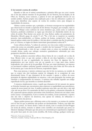 33
2. Lei natural e norma de conduta
Quando se fala em lei natural, normalmente a primeira idéia que nos vem à mente
são as leis das ciências naturais: lei da gravidade, leis de Newton, leis de Kepler, lei de
Ohm etc. Todavia, nesse contexto, a palavra lei tem um significado diverso do seu
sentido jurídico. Kelsen propõe uma explicação para o fato de utilizarmos a palavra lei
tanto para identificar uma espécie de norma de conduta como para designar as
regularidades da natureza.
Afirma o jurista austríaco que, a princípio, os homens enxergavam nas regularidades
que observavam no mundo a expressão de leis divinas. Os gregos, por exemplo, viam os
deuses do Olimpo como senhores de certos domínios que, assim como os senhores
humanos, poderiam estabelecer as regras que deveriam ser obedecidas dentro da sua
esfera de poder. Para ilustrar esse ponto de vista, Kelsen analisa um pensamento de
Hieráclito, filósofo grego do século V a.C: "'Se o Sol não se mantiver no caminho
prescrito (pré-estabelecido), as Erínias, acólitas da Justiça, corrigi-lo-ão'. Aqui a lei
natural aparece ainda como lei jurídica: o Sol não deixa o caminho que lhe foi prefixado,
pois, se o fizesse, os órgãos do direito interviriam (procederiam) contra ele"54.
Como afirmou Kelsen, "a ordem do universo era vista como ordem normativa; e a
ordem das coisas era entendida segundo o modelo das leis humanas".55 Com o tempo,
foi sendo abandonada a visão de que a relação entre as coisas era resultado de uma
vontade divina, sendo esse enfoque normativo gradualmente substituído por uma
perspectiva descritiva da natureza.
Todavia, podemos encontrar reflexos dessa forma de ver o mundo até os dias de
hoje. Mesmo entre os que não aceitam a idéia de um deus legislador, é comum a
compreensão de que as regularidades da natureza são fruto de algumas leis. Se
perguntarmos por que motivo esse giz cai quando eu o jogo para cima, muitos
responderão: por causa da lei da gravidade. Por que um corpo permanece em repouso
ou movimento retilíneo uniforme quando nenhuma força atua sobre ele? Por causa da
lei da inércia, que é uma das leis de Newton, responderão alguns.
Para essas pessoas, é preciso esclarecer que não há leis na natureza, no sentido de
que os corpos não têm nenhuma espécie de obrigação de se comportar de uma
determinada forma. O que chamamos de leis naturais é apenas o reflexo da nossa
percepção de algumas regularidades na natureza, e não uma percepção das normas que
orientam o comportamento da natureza. A natureza não trabalha segundo um código
especificado de leis, que incumbe ao cientista descobrir.
A natureza simplesmente existe, e aquilo que chamamos de leis naturais são apenas
as fórmulas humanas que encontramos para expressar as regularidades que percebemos,
a partir do nosso ponto de vista. A melhor expressão seria tudo o que sobe, desce, e não tudo
o que sobe tem que descer. Os enunciados da física ou da química, comumente chamados de
leis, expressam apenas relações necessárias entre fenômenos, descrevem um enlace entre
certas causas e conseqüências. Com as normas de conduta, ocorre justamente o oposto:
elas não têm o objetivo de descrever, mas apenas de ordenar, de influenciar o
comportamento das pessoas.
Alguns podem pensar que a diferença entre as leis naturais e as normas de conduta
está no fato de que as primeiras não podem ser desobedecidas. Todavia, essa idéia não
parece ser correta. Ao menos desde o início do século, com os estudos de Karl Popper
em teoria da ciência, somente se admite como científico um enunciado que possa ser
falseável. Qualquer afirmação que não possa ser contrariada por experimentos empíricos
não pode fazer parte de uma teoria científica. De forma análoga, qualquer norma que
54 KELSEN, Teoria pura do direito, p. 95.
55 KELSEN, Sociedade e Natureza. Citado por REALE, Visão Integral, p. 26.
 