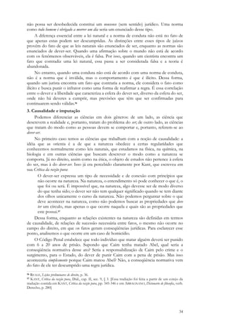 34
não possa ser desobedecida constitui um nonsense (sem sentido) jurídico. Uma norma
como todo homem é obrigado a morrer um dia seria um enunciado desse tipo.
A diferença essencial entre a lei natural e a norma de conduta não está no fato de
que apenas estas podem ser descumpridas. As distinções entre esses tipos de juízos
provêm do fato de que as leis naturais são enunciados de ser, enquanto as normas são
enunciados de dever-ser. Quando uma afirmação sobre o mundo não está de acordo
com os fenômenos observáveis, ela é falsa. Por isso, quando um cientista encontra um
fato que contradiz uma lei natural, essa passa a ser considerada falsa e a teoria é
abandonada.
No entanto, quando uma conduta não está de acordo com uma norma de conduta,
não é a norma que é inválida, mas o comportamento é que é ilícito. Dessa forma,
quando um jurista encontra um fato que contraria a norma, ele considera o fato como
ilícito e busca punir o infrator como uma forma de reafirmar a regra. É essa correlação
entre o dever e a liberdade que caracteriza a esfera do dever ser, diverso da esfera do ser,
onde não há deveres a cumprir, mas previsões que têm que ser confirmadas para
continuarem sendo válidas.56
3. Causalidade e imputação
Podemos diferenciar as ciências em dois gêneros: de um lado, as ciência que
descrevem a realidade e, portanto, tratam do problema do ser; de outro lado, as ciências
que tratam do modo como as pessoas devem se comportar e, portanto, referem-se ao
dever-ser.
No primeiro caso temos as ciências que trabalham com a noção de causalidade: a
idéia que as orienta é a de que a natureza obedece a certas regularidades que
conhecemos normalmente como leis naturais, que estudamos na física, na química, na
biologia e em outras ciências que buscam descrever o modo como a natureza se
comporta. Já no direito, assim como na ética, o objeto de estudos não pertence à esfera
do ser, mas à do dever-ser. Isso já era percebido claramente por Kant, que escreveu em
sua Crítica da razão pura:
O dever-ser expressa um tipo de necessidade e de conexão com princípios que
não ocorre na natureza. Na natureza, o entendimento só pode conhecer o que é, o
que foi ou será. É impossível que, na natureza, algo devesse ser de modo diverso
do que tenha sido; o dever ser não tem qualquer significado quando se tem diante
dos olhos unicamente o curso da natureza. Não podemos perguntar sobre o que
deve acontecer na natureza, como não podemos buscar as propriedades que deve
ter um círculo, mas apenas o que ocorre naquela e quais são as propriedades que
este possui.57
Dessa forma, enquanto as relações existentes na natureza são definidas em termos
de causalidade, de relações de sucessão necessária entre fatos, o mesmo não ocorre no
campo do direito, em que os fatos geram conseqüências jurídicas. Para esclarecer esse
ponto, analisemos o que ocorre em um caso de homicídio.
O Código Penal estabelece que todo indivíduo que matar alguém deverá ser punido
com 6 a 20 anos de prisão. Supondo que Caim tenha matado Abel, qual seria a
conseqüência normativa desse ato? Seria a responsabilização de Caim pelo crime e o
surgimento, para o Estado, do dever de punir Caim com a pena de prisão. Mas isso
aconteceria simplesmente porque Caim matou Abel? Não, a conseqüência normativa vem
do fato de ele ter descumprido uma regra jurídica.
56 REALE, Lições preliminares de direito, p. 36.
57 KANT, Crítica da razão pura, Diál., cap. II, sec. 9, § 3. [Essa tradução foi feita a partir de um cotejo da
tradução contida em KANT, Crítica da razão pura, pp. 345-346 e em ABBAGNANO, Dicionario de filosofia, verb.
Derecho, p. 280]
 