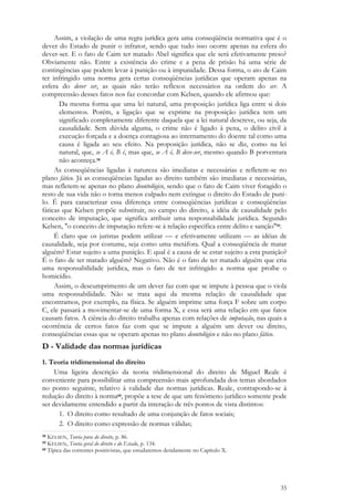 35
Assim, a violação de uma regra jurídica gera uma conseqüência normativa que é o
dever do Estado de punir o infrator, sendo que tudo isso ocorre apenas na esfera do
dever-ser. E o fato de Caim ter matado Abel significa que ele será efetivamente preso?
Obviamente não. Entre a existência do crime e a pena de prisão há uma série de
contingências que podem levar à punição ou à impunidade. Dessa forma, o ato de Caim
ter infringido uma norma gera certas conseqüências jurídicas que operam apenas na
esfera do dever ser, as quais não terão reflexos necessários na ordem do ser. A
compreensão desses fatos nos faz concordar com Kelsen, quando ele afirmou que:
Da mesma forma que uma lei natural, uma proposição jurídica liga entre si dois
elementos. Porém, a ligação que se exprime na proposição jurídica tem um
significado completamente diferente daquela que a lei natural descreve, ou seja, da
causalidade. Sem dúvida alguma, o crime não é ligado à pena, o delito civil à
execução forçada e a doença contagiosa ao internamento do doente tal como uma
causa é ligada ao seu efeito. Na proposição jurídica, não se diz, como na lei
natural, que, se A é, B é, mas que, se A é, B deve-ser, mesmo quando B porventura
não aconteça.58
As conseqüências ligadas à natureza são imediatas e necessárias e refletem-se no
plano fático. Já as conseqüências ligadas ao direito também são imediatas e necessárias,
mas refletem-se apenas no plano deontológico, sendo que o fato de Caim viver foragido o
resto de sua vida não o torna menos culpado nem extingue o direito do Estado de puni-
lo. É para caracterizar essa diferença entre conseqüências jurídicas e conseqüências
fáticas que Kelsen propõe substituir, no campo do direito, a idéia de causalidade pelo
conceito de imputação, que significa atribuir uma responsabilidade jurídica. Segundo
Kelsen, "o conceito de imputação refere-se à relação específica entre delito e sanção"59.
É claro que os juristas podem utilizar — e efetivamente utilizam — as idéias de
causalidade, seja por costume, seja como uma metáfora. Qual a conseqüência de matar
alguém? Estar sujeito a uma punição. E qual é a causa de se estar sujeito a esta punição?
É o fato de ter matado alguém? Negativo. Não é o fato de ter matado alguém que cria
uma responsabilidade jurídica, mas o fato de ter infringido a norma que proíbe o
homicídio.
Assim, o descumprimento de um dever faz com que se impute à pessoa que o viola
uma responsabilidade. Não se trata aqui da mesma relação de causalidade que
encontramos, por exemplo, na física. Se alguém imprime uma força F sobre um corpo
C, ele passará a movimentar-se de uma forma X, e essa será uma relação em que fatos
causam fatos. A ciência do direito trabalha apenas com relações de imputação, nas quais a
ocorrência de certos fatos faz com que se impute a alguém um dever ou direito,
conseqüências essas que se operam apenas no plano deontológico e não no plano fático.
D - Validade das normas jurídicas
1. Teoria tridimensional do direito
Uma ligeira descrição da teoria tridimensional do direito de Miguel Reale é
conveniente para possibilitar uma compreensão mais aprofundada dos temas abordados
no ponto seguinte, relativo à validade das normas jurídicas. Reale, contrapondo-se à
redução do direito à norma60, propõe a tese de que um fenômeno jurídico somente pode
ser devidamente entendido a partir da interação de três pontos de vista distintos:
1. O direito como resultado de uma conjunção de fatos sociais;
2. O direito como expressão de normas válidas;
58 KELSEN, Teoria pura do direito, p. 86.
59 KELSEN, Teoria geral do direito e do Estado, p. 134.
60 Típica das correntes positivistas, que estudaremos detidamente no Capítulo X.
 