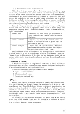 36
3. O direito como expressão dos valores sociais.
Várias são as visões que tentam reduzir o direito a apenas um desses fatores e que,
dessa forma, possibilitam apenas visões limitadas da experiência jurídica. Segundo
Recaséns Siches, jurista mexicano que também defende uma teoria tridimensional,
muitos teóricos buscaram afirmar que somente poderiam ser consideradas jurídicas as
normas que exprimissem um valor de justiça; outros sustentavam que as normas
jurídicas são resultados dos fatores de poder, independentes de qualquer consideração
valorativa; outros ainda, exigem apenas que existam normas jurídicas outorgadas por
uma autoridade política ou por ela reconhecidas como válidas.61
Esses três enfoques precisam ser unidos em um modelo comum, que evidencie as
relações entre essas três faces da experiência jurídica, que é ao mesmo tempo uma
expressão da autoridade política e um resultado de fatos e valores sociais. O direito teria,
assim, três dimensões:
Dimensão fática Compreende os fatos sociais que influenciam na
criação do direito, bem como as condutas reguladas
pelo direito.
Dimensão normativa Compreende as relações de validade formal das
normas, as suas inter-relações no plano lógico das
proposições de dever-ser.
Dimensão axiológica O direito, como toda atividade humana, é direcionado
a finalidades escolhidas pelas pessoas, o que significa
dizer que ele é sempre orientado a valores.
Essas dimensões podem ser distinguidas, mas nunca podem ser completamente
separadas, sob pena de não se compreender o fenômeno jurídico na sua completude.
Trata-se de um modelo complexo de descrição, mas não poderíamos esperar que um
modelo teórico simples descrevesse adequadamente um objeto tão multifacetado como
o direito.
2. Elementos da validade
Já dissemos que os juízos de ser podem ser verdadeiros ou falsos, enquanto os
juízos de dever-ser podem ser válidos ou inválidos. Somente se impõem como regras de
comportamento obrigatórias as normas jurídicas válidas.
A validade de uma norma jurídica pode ser vista sob três enfoques:
1. Vigência ou validade formal;
2. Eficácia ou validade social;
3. Fundamento ou validade ética.
a) Vigência
Vigência é um conceito estritamente jurídico e diz respeito principalmente às leis.
Uma norma vigente é uma regra que faz parte do ordenamento jurídico e que, por isso,
estabelece um dever obrigatório. Podemos dizer que a vigência no campo jurídico é um
conceito análogo à existência no âmbito da natureza. Todos os fenômenos naturais
existem, e é justamente o fato de existirem que os torna parte do mundo. De forma
similar, todas as normas jurídicas, em um momento histórico determinado, são vigentes,
pois essa característica é o que possibilita afirmar que uma proposição normativa é uma
norma jurídica.
Há apenas 80 anos, por exemplo, as mulheres não podiam votar. Havia, naquela
época, uma norma jurídica vigente que não reconhecia às mulheres tal direito.
61 RECASÉNS SICHES, Introducción al estudio del derecho, pp. 44-45.
 