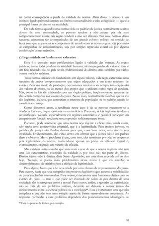 38
ter como conseqüência a perda da validade da norma. Além disso, o desuso é um
instituto ligado primordialmente ao direito consuetudinário e não ao legislado — que é a
principal forma do direito na atualidade.
De toda forma, quando uma norma viola os padrões de justiça normalmente aceitos
dentro de uma comunidade, as pessoas tendem a não pautar por ela seus
comportamentos: assim, tais regras tendem a não ser eficazes. Por isso, normas dessa
natureza costumam ser acompanhadas de um grande esforço político no sentido de
fazer com que as pessoas se comportem de acordo com as novas regras: seja por meio
de campanhas de conscientização, seja por simples repressão estatal ou por alguma
combinação desses métodos.
c) Legitimidade ou fundamento valorativo
Esse é o conceito mais problemático ligado à validade das normas. As regras
jurídicas, como todo produto da atividade humana, são impregnadas de valores. Esse é
um fato realçado não só pela teoria tridimensional do direito, mas também por vários
outros modelos teóricos.
Toda norma jurídica tem fundamento em alguns valores, toda regra caracteriza uma
tentativa de impor comportamentos que sejam adequados a um certo conjunto de
valores. Pelo seu modo de produção, os costumes tendem a ser sempre uma expressão
dos valores do povo, ou ao menos dos grupos que o utilizam como regra de conduta.
Mas, como as leis são elaboradas por um órgão político, freqüentemente acontece de
elas serem contrárias aos valores do povo. Nesse caso, normalmente falamos que as leis
são ilegítimas, ou seja, que contrariam o interesse da população ou os padrões usuais de
moralidade e justiça.
Como dissemos antes, a tendência nesse caso é de as pessoas recusarem-se a
obedecer à norma, o que resultaria na sua ineficácia. Portanto, as leis ilegítimas tendem a
ser ineficazes. Todavia, especialmente em regimes autoritários, é possível conseguir um
cumprimento forçado mediante uma repressão suficientemente forte.
Portanto, pode acontecer que uma norma seja vigente e eficaz, mas, ainda assim,
não tenha uma característica essencial, que é a legitimidade. Para muitos juristas, os
padrões de justiça são fluidos demais para que, com base neles, uma norma seja
invalidada. Evidentemente, eles estão certos em afirmar que a justiça não é um padrão
claro e objetivo. Mas o problema é que, com isso, eles terminam por não se perguntar
pela legitimidade da norma, mantendo-se apenas no plano da validade formal e,
eventualmente, exigindo um mínimo de eficácia.
Mas existem outras escolas que sustentam a tese de que a norma ilegítima não tem
uma das características essenciais da validade e, por isso, não faz parte do direito.
Direito injusto não é direito, dizia Santo Agostinho, em uma frase repetida até os dias
hoje. Todavia, o ponto mais problemático dessa teoria é que ela envolve o
desenvolvimento de critérios para a aferição da legitimidade.
Para alguns, basta que a lei seja criada por uma câmara de representantes do povo.
Para outros, basta que seja cumprido um processo legislativo que garanta a possibilidade
de participação dos interessados. Para outros, é necessária uma harmonia efetiva com os
valores do povo — mas o que pode ser chamado de valores do povo dentro de uma
sociedade tão heterogênea como a nossa? Para outros, enfim, a questão da legitimidade
não se trata de um problema jurídico, devendo ser deixado a outros ramos do
conhecimento, como a ciência política ou a sociologia65. Essa é certamente uma questão
complexa e que não tem uma solução aceita de forma razoavelmente consensual. As
respostas oferecidas a esse problema dependem dos posicionamentos ideológicos de
65 Essa é a posição de Kelsen, por exemplo.
 