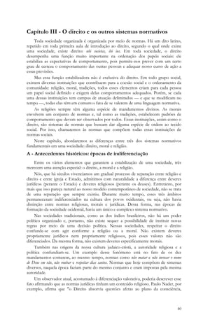 40
Capítulo III - O direito e os outros sistemas normativos
Toda sociedade organizada é organizada por meio de normas. Há um dito latino,
repetido em toda primeira aula de introdução ao direito, segundo o qual onde existe
uma sociedade, existe direito: ubi societas, ibi ius. Em toda sociedade, o direito
desempenha uma função muito importante na ordenação dos papéis sociais: ele
estabiliza as expectativas de comportamento, pois permite-nos prever com um certo
grau de certeza o comportamento das outras pessoas e adequar nosso curso de ação a
essas previsões.
Mas essa função estabilizadora não é exclusiva do direito. Em todo grupo social,
existem diversas instituições que contribuem para a coesão social e o ordenamento da
comunidade: religião, moral, tradições, todos esses elementos criam para cada pessoa
um papel social definido e exigem delas comportamentos adequados. Porém, se cada
uma dessas instituições tem campos de atuação delimitados — e que se modificam no
tempo —, todas elas têm em comum o fato de se valerem de uma linguagem normativa.
As religiões sempre têm alguma espécie de mandamentos divinos. As morais
envolvem um conjunto de normas e, tal como as tradições, estabelecem padrões de
comportamento que devem ser observados por todos. Essas instituições, assim como o
direito, são sistemas de normas que buscam dar alguma espécie de ordem ao tecido
social. Por isso, chamaremos às normas que compõem todas essas instituições de
normas sociais.
Neste capítulo, abordaremos as diferenças entre três dos sistemas normativos
fundamentais em uma sociedade: direito, moral e religião.
A - Antecedentes históricos: épocas de indiferenciação
Entre os vários elementos que garantem a estabilização de uma sociedade, três
merecem uma atenção especial: o direito, a moral e a religião.
Nós, que há séculos vivenciamos um gradual processo de separação entre religião e
direito e entre igreja e Estado, admitimos com naturalidade a diferença entre deveres
jurídicos (perante o Estado) e deveres religiosos (perante os deuses). Entretanto, por
mais que isso pareça natural ao nosso modelo contemporâneo de sociedade, não se trata
de uma separação que sempre existiu. Durante muito tempo, esses três âmbitos
permaneceram indiferenciados na cultura dos povos ocidentais, ou seja, não havia
distinção entre normas religiosas, morais e jurídicas. Dessa forma, nas épocas de
formação da sociedade ocidental, havia um único e complexo sistema normativo.
Nas sociedades tradicionais, como as dos índios brasileiros, não há um poder
político organizado e, portanto, não existe sequer a possibilidade de instituir novas
regras por meio de uma decisão política. Nessas sociedades, respeitar o direito
confunde-se com agir conforme a religião ou a moral. Não existem deveres
propriamente jurídicos nem propriamente religiosos, pois esses valores não são
diferenciados. Da mesma forma, não existem deveres especificamente morais.
Também nas origens da nossa cultura judaico-cristã, a autoridade religiosa e a
política confundiam-se. Um exemplo desse fenômeno está no fato de os dez
mandamentos conterem, ao mesmo tempo, normas como não matar e não invocar o nome
de Deus em vão, não roubar e respeitar dias santos. Normas que hoje compõem de sistemas
diversos, naquela época faziam parte do mesmo conjunto e eram impostas pela mesma
autoridade.
Um observador atual, acostumado à diferenciação valorativa, poderia descrever esse
fato afirmando que as normas jurídicas tinham um conteúdo religioso. Paulo Nader, por
exemplo, afirma que "o Direito absorvia questões afetas ao plano da consciência,
 