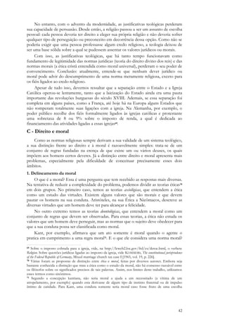 42
No entanto, com o advento da modernidade, as justificativas teológicas perderam
sua capacidade de persuasão. Desde então, a religião passou a ser um assunto de escolha
pessoal: cada pessoa deveria ter direito a eleger sua própria religião e não deveria sofrer
qualquer tipo de perseguição ou preconceito em decorrência dessa opção. Como não se
poderia exigir que uma pessoa professasse algum credo religioso, a teologia deixou de
ser uma base sólida sobre a qual se pudessem assentar os valores jurídicos ou morais.
Com isso, as justificativas teológicas, que há tanto tempo funcionavam como
fundamento de legitimidade das normas jurídicas (teoria do direito divino dos reis) e das
normas morais (a ética cristã entendida como moral universal), perderam o seu poder de
convencimento. Conclusão: atualmente, entende-se que nenhum dever jurídico ou
moral pode advir do descumprimento de uma norma meramente religiosa, exceto para
os fiéis ligados ao credo religioso.
Apesar de tudo isso, devemos ressaltar que a separação entre o Estado e a Igreja
Católica operou-se lentamente, tanto que a laicização do Estado ainda era uma pauta
importante das revoluções burguesas do século XVIII. Ademais, se essa separação foi
completa em alguns países, como a França, até hoje há na Europa alguns Estados que
não romperam totalmente suas ligações com a igreja. Na Alemanha, por exemplo, o
poder público recolhe dos fiéis formalmente ligados às igrejas católicas e protestante
uma sobretaxa de 8 ou 9% sobre o imposto de renda, a qual é dedicada ao
financiamento das atividades ligadas a essas igrejas69.
C - Direito e moral
Como as normas religiosas sempre derivam a sua validade de um sistema teológico,
a sua distinção frente ao direito e à moral é razoavelmente simples: trata-se de um
conjunto de regras fundadas na crença de que existe um ou vários deuses, os quais
impõem aos homens certos deveres. Já a distinção entre direito e moral apresenta mais
problemas, especialmente pela dificuldade de conceituar precisamente esses dois
âmbitos.
1. Delineamento da moral
O que é a moral? Essa é uma pergunta que tem recebido as respostas mais diversas.
Na tentativa de reduzir a complexidade do problema, podemos dividir as teorias éticas70
em dois grupos. No primeiro caso, temos as teorias axiológicas, que entendem a ética
como um estudo das virtudes. Existem alguns valores que são morais e que devem
pautar os homens na sua conduta. Aristóteles, na sua Ética a Nicômacos, descreve as
diversas virtudes que um homem deve ter para alcançar a felicidade.
No outro extremo temos as teorias deontológicas, que entendem a moral como um
conjunto de regras que devem ser observadas. Para essas teorias, a ética não estuda os
valores que um homem deve perseguir, mas as normas que o sujeito deve obedecer para
que a sua conduta possa ser classificada como moral.
Kant, por exemplo, afirmava que um ato somente é moral quando o agente o
pratica em cumprimento a uma regra moral71. E o que ele considera uma norma moral?
69 Sobre o imposto cobrada para a igreja, vide, na http://lcweb2.loc.gov/frd/cs/detoc.html, o verbete
Religion. Sobre questões jurídicas ligadas ao imposto da igreja, vide KOMMERS, The constitutional jurisprudence
of the Federal Republic of Germany, Mixed marriage church tax case I [1965, vol. 19, p. 226].
70 Várias foram as propostas de distinção entre ética e moral, feitas por diversos autores. Embora seja
bastante conhecida a distinção que trata a ética como o estudo da moral, não há consenso razoável entre
os filósofos sobre os significados precisos de tais palavras. Assim, nos limites deste trabalho, utilizamos
esses termos como sinônimos.
71 Segundo a concepção kantiana, não seria moral a ajuda a um necessitado (a vítima de um
atropelamento, por exemplo) quando esta derivasse de algum tipo de instinto fraternal ou de impulso
íntimo de caridade. Para Kant, uma conduta somente seria moral caso fosse fruto de uma escolha
 