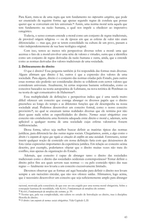 43
Para Kant, trata-se de uma regra que tem fundamento no imperativo categórico, que pode
ser enunciado da seguinte forma: age apenas segundo regras de conduta que possas
querer que se convertam em leis universais.72 Assim, uma norma moral seria aquela que
tem fundamento na razão humana, a qual nos impele a obedecer ao imperativo
categórico.
Todavia, o senso comum entende a moral como um conjunto de regras tradicionais,
de provável origem religiosa — ou de épocas em que as esferas de valor não eram
diferenciadas — mas que, por se terem consolidado na cultura de um povo, passam a
valer independentemente de sua base teológica original.
Com isso, temos ao menos três perspectivas diversas sobre a moral: uma que
acentua o fato de a moral envolver uma série de valores e virtudes, outra que a identifica
como um conjunto de regras derivadas da razão humana e outra, ainda, que a entende
como as normas derivadas dos valores tradicionais de uma sociedade.
2. Delineamento do direito
O que é direito? Essa pergunta também já foi respondida das formas mais diversas.
Alguns afirmam que direito é lei, outros é que a expressão dos valores de uma
sociedade. Para alguns, direito é o conjunto das normas criadas pelo Estado, para outros
essas normas não poderão ser consideradas direito se colidirem com certos valores que
consideram universais. Atualmente, há certas respostas bastante sofisticadas, como os
conceitos baseados na teoria autopoiética de Luhmann, na nova retórica de Perelman ou
na teoria do agir comunicativo de Habermas73.
Essa multiplicidade de definições e perspectivas indica que é uma tarefa muito
difícil oferecer um conceito que consiga abranger os diversos papéis que o direito
preencheu ao longo do tempo e as diferentes funções que ele desempenha na nossa
sociedade atual. Podemos desenvolver um conceito formal, como o nosso conceito
provisório74, no qual se encaixam tantas realidades diversas que ele termina por não
dizer quase nada sobre as especificidades do direito. Normas sociais obrigatórias: esse
conceito não estabeleceria uma fronteira adequada entre direito e moral e, ademais, seria
aplicável a qualquer norma de uma sociedade cujas esferas valorativas fossem
indiferenciadas.
Dessa forma, talvez seja melhor buscar definir as matérias típicas das normas
jurídicas, para diferenciá-las das outras regras sociais. Chegaríamos, assim, a algo como o
direito é o conjunto de regras que regula as situações de conflito em uma sociedade. Entretanto, tentar
inserir qualquer noção de conteúdo em nossa definição faria com que deixássemos de
fora várias expressões importantes da experiência jurídica. Em relação ao conceito acima
descrito, por exemplo, poderíamos objetar que o direito muitas vezes não trata do
conflito, mas apenas da organização do Estado.
Ademais, que conceito é capaz de abranger tanto o direito das sociedades
tradicionais como o direito das sociedades ocidentais contemporâneas? Tentar definir o
direito pelos fins aos quais servem suas normas — ou pelo conteúdo típico das suas
regras — fatalmente nos levaria a um conceito excessivamente limitado.
Devemos observar que as formas até aqui buscadas para definir o direito nos levam
sempre a um raciocínio circular, que não nos oferece saídas. Afirmamos, logo acima,
que é necessário desenvolver um conceito que seja suficientemente amplo para abranger
racional, motivada pela consciência de que esse ato era exigido por uma norma moral obrigatória. Sobre a
concepção kantiana de moralidade, vide KANT, Fundamentação da metafísica dos costumes.
72 KANT, Fundamentação da metafísica dos costumes, p. 59.
73 Teorias que, pela sua complexidade, não cabem no estudo de Introdução ao direito, mas à disciplina
filosofia do direito.
74 O direito é um conjunto de normas sociais obrigatórias. Vide Capítulo I, D.
 