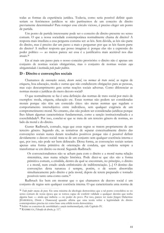 44
todas as formas da experiência jurídica. Todavia, como seria possível definir quais
seriam os fenômenos jurídicos se não partíssemos de um conceito de direito
previamente determinado? Para romper esse círculo vicioso, é preciso eleger um ponto
de partida.
Um ponto de partida interessante pode ser o conceito de direito presente no senso
comum. O que a nossa sociedade contemporânea normalmente chama de direito? A
resposta mais imediata a essa pergunta costuma ser: as leis. Sem dúvida, as leis são parte
do direito, mas é preciso dar um passo a mais e perguntar: por que as leis fazem parte
do direito? A melhor resposta que posso imaginar é: porque elas são a expressão do
poder político — ao menos parece ser essa é a justificativa mais aceitável nos dias
atuais.75
Eis aí mais um passo para o nosso conceito provisório: o direito não é apenas um
conjunto de normas sociais obrigatórias, mas o conjunto de normas sociais cuja
obrigatoriedade é instituída pelo poder político.
D - Direito e convenções sociais
Chamamos de convenções sociais, decoro social, ou normas de trato social, as regras de
etiqueta, boa educação, moda e outras que não estabelecem obrigações para as pessoas,
mas cujo descumprimento gera certas reações sociais adversas. Como diferenciar as
normas morais e jurídicas do mero decoro social?
O que normalmente se faz é uma definição das normas de trato social por meio de
exemplos: moda, etiqueta, educação etc. Essas normas não podem ser consideradas
morais porque não têm um conteúdo ético: são meras normas que regulam o
comportamento intersubjetivo entre indivíduos, sem qualquer exigência de um
comprometimento moral. No entanto, elas não podem ser consideradas jurídicas porque
lhes faltam algumas características fundamentais, como a sanção institucionalizada e a
coercibilidade76. Por isso, conclui-se que se trata de um terceiro gênero de normas, ao
lado da moral e do direito.
Gustav Radbruch, contudo, nega que essas regras se tratem propriamente de um
terceiro gênero. Segundo ele, as tentativas de separar conceitualmente direito das
convenções sociais nunca deram resultados positivos porque não é possível definir
devidamente o decoro social: trata-se de um conjunto sem qualquer coerência interna e
que, por isso, não pode ser bem delineado. Dessa forma, as convenções sociais seriam
apenas uma forma primitiva de orientação de conduta, que tenderia sempre a
transformar-se em direito ou moral. Segundo Radbruch:
Os convencionalismos não se acham para com o direito e a moral numa relação
sistemática, mas numa relação histórica. Pode dizer-se que eles são a forma
primitiva comum, a crisálida, dentro da qual se encontram, no princípio, o direito
e a moral, num estado ainda embrionário de indiferenciação. [...] O destino das
convenções desta natureza é sempre, porém, o de serem absorvidas
simultaneamente pelo direito e pela moral, depois de terem preparado e tornado
possíveis tanto uma como outra.77
Radbruch fez bem em mostrar que o que chamamos de decoro social é um
conjunto de regras sem qualquer coerência interna. O que caracterizaria uma norma de
75 Todo poder emana do povo. Eis uma máxima da ideologia democrática que a tal ponto consolidou-se no
senso comum de nossa época que se tornou capaz de conferir validade a qualquer decisão que tenha
alguma base — ainda que indireta — no poder do povo. Por isso, parece ter razão Jürgen Habermas
[HABERMAS, Direito e Democracia] quando afirma que uma teoria sobre a legitimidade do direito
contemporâneo precisa ter como base uma sólida teoria democrática.
76 Sobre os conceitos de coercibilidade e sanção institucionalizada, vide Capítulo IV.
77 RADBRUCH, Filosofia do direito, p. 117.
 