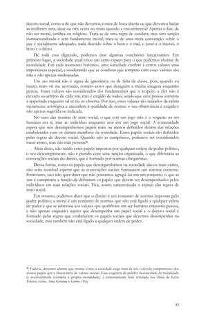 45
decoro social, como a de que não devemos comer de boca aberta ou que devemos beijar
as mulheres uma, duas ou três vezes no rosto quando a encontramos? Apenas o fato de
não ser moral, jurídica ou religiosa. Trata-se de uma regra de conduta, mas sem sanção
institucionalizada e sem fundamento moral; trata-se de uma mera convenção sobre o
que é socialmente adequado, nada dizendo sobre o bem e o mal, o justo e o injusto, o
lícito e o ilícito.
De toda essa digressão, podemos tirar algumas conclusões interessantes. Em
primeiro lugar, a sociedade atual criou um certo espaço para o que podemos chamar de
moralidade. Em cada momento histórico, uma sociedade confere a certos valores uma
importância especial, considerando que as condutas que rompem com esses valores são
más e não apenas inadequadas.
Um ato imoral não é signo de ignorância ou de falta de classe, pois, quando eu
minto, traio ou me acovardo, cometo erros que denigrem a minha imagem enquanto
pessoa. Esses valores são considerados tão fundamentais que o respeito a eles não é
deixado ao arbítrio de cada um, mas é exigido de todos, sendo que uma pessoa somente
é respeitada enquanto tal se ela os observa. Por isso, esses valores são retirados da esfera
meramente axiológica e ascendem à qualidade de norma: a sua observância é exigida e
não apenas sugerida ou indicada.
No caso das normas de trato social, o que está em jogo não é o respeito ao ser
humano em si, mas ao indivíduo enquanto ator em um jogo social. A comunidade
espera que nós desempenhemos papéis mais ou menos definidos dentro das relações
estabelecidas com os demais membros da sociedade. Esses papéis sociais são definidos
pelas regras de decoro social. Quando não as cumprimos, podemos ser considerados
maus atores, mas não más pessoas78.
Além disso, não sendo esses papéis impostos por qualquer ordem de poder político,
o seu descumprimento não é punido com uma sanção organizada, o que diferencia as
convenções sociais do direito, que é formado por normas obrigatórias.
Dessa forma, como os papéis que desempenhamos na sociedade são os mais vários,
não seria razoável esperar que as convenções sociais formassem um sistema coerente.
Entretanto, isso não quer dizer que não possamos agrupá-las em um conjunto: o que as
une é cumprirem a função de definirem os papéis que devem ser desempenhados pelos
indivíduos em suas relações sociais. Fica, assim, caracterizado o espaço das regras de
trato social.
Em resumo, podemos dizer que o direito é um conjunto de normas impostas pelo
poder político; a moral é um conjunto de normas que não está ligada a qualquer esfera
de poder e que se relaciona aos valores que qualificam um ser humano enquanto pessoa,
e não apenas enquanto sujeito que desempenha um papel social e o decoro social é
formado pelas regras que estabelecem os papéis sociais que devemos desempenhar na
sociedade, mas também não está ligado a qualquer ordem de poder.
78 Todavia, devemos admitir que, muitas vezes, a sociedade exige mais de nós o devido cumprimento dos
nossos papéis que a observância de valores morais. Essa exigência da polidez desvinculada da moralidade
(e eventualmente contrária à própria moralidade), é extremamente bem retratada nas obras de León
Tolstoi, como Anna Karenina e Guerra e Paz.
 