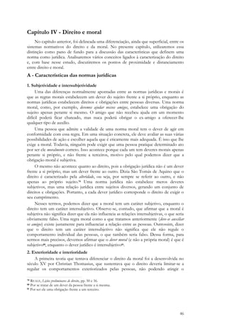 46
Capítulo IV - Direito e moral
No capítulo anterior, foi delineada uma diferenciação, ainda que superficial, entre os
sistemas normativos do direito e da moral. No presente capítulo, utilizaremos essa
distinção como pano de fundo para a discussão das características que definem uma
norma como jurídica. Analisaremos vários conceitos ligados à caracterização do direito
e, com base nesse estudo, discutiremos os pontos de proximidade e distanciamento
entre direito e moral.
A - Características das normas jurídicas
1. Subjetividade e intersubjetividade
Uma das diferenças normalmente apontadas entre as normas jurídicas e morais é
que as regras morais estabelecem um dever do sujeito frente a si próprio, enquanto as
normas jurídicas estabelecem direitos e obrigações entre pessoas diversas. Uma norma
moral, como, por exemplo, devemos ajudar nossos amigos, estabelece uma obrigação do
sujeito apenas perante si mesmo. O amigo que não recebeu ajuda em um momento
difícil poderá ficar chateado, mas nuca poderá obrigar o ex-amigo a oferecer-lhe
qualquer tipo de auxílio.
Uma pessoa que admite a validade de uma norma moral tem o dever de agir em
conformidade com essa regra. Em uma situação concreta, ele deve avaliar as suas várias
possibilidades de ação e escolher aquela que é eticamente mais adequada. É isso que lhe
exige a moral. Todavia, ninguém pode exigir que uma pessoa pratique determinado ato
por ser ele moralmente correto. Isso acontece porque cada um tem deveres morais apenas
perante si próprio, e não frente a terceiros, motivo pelo qual podemos dizer que a
obrigação moral é subjetiva.
O mesmo não acontece quanto ao direito, pois a obrigação jurídica não é um dever
frente a si próprio, mas um dever frente ao outro. Dizia São Tomás de Aquino que o
direito é caracterizado pela alteridade, ou seja, por sempre se referir ao outro, e não
apenas ao próprio sujeito.79 Uma norma jurídica não estabelece meros deveres
subjetivos, mas uma relação jurídica entre sujeitos diversos, gerando um conjunto de
direitos e obrigações. Portanto, a cada dever jurídico corresponde o direito de exigir o
seu cumprimento.
Nesses termos, podemos dizer que a moral tem um caráter subjetivo, enquanto o
direito tem um caráter intersubjetivo. Observe-se, contudo, que afirmar que a moral é
subjetiva não significa dizer que ela não influencia as relações intersubjetivas, o que seria
obviamente falso. Uma regra moral como a que tratamos anteriormente (deve-se auxiliar
os amigos) existe justamente para influenciar a relação entre as pessoas. Outrossim, dizer
que o direito tem um caráter intersubjetivo não significa que ele não regule o
comportamento individual das pessoas, o que também seria falso. Dessa forma, para
sermos mais precisos, devemos afirmar que o dever moral (e não a própria moral) é que é
subjetivo80, enquanto o dever jurídico é intersubjetivo81.
2. Exterioridade e interioridade
A primeira teoria que tentava diferenciar o direito da moral foi a desenvolvida no
século XV por Christian Thomasius, que sustentava que o direito deveria limitar-se a
regular os comportamentos exteriorizados pelas pessoas, não podendo atingir o
79 REALE, Lições preliminares de direito, pp. 50 e 56.
80 Por se tratar de um dever da pessoa frente a si mesma.
81 Por ser ele uma obrigação frente a um terceiro.
 