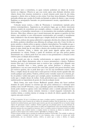47
pensamento nem a consciência, os quais somente poderiam ser objeto de normas
morais ou religiosas. Observe-se que essa teoria opera uma distinção absoluta entre
objetos desses dois sistemas normativos: a moral somente pode tratar do foro íntimo,
enquanto o direito deve-se limitar ao foro externo. Com base nessa distinção, Thomasius
pretendia afirmar que o poder do Estado era limitado ao plano do direito, o que tornaria
ilegítimas as perseguições baseadas em posicionamentos morais, especialmente os de
fundo religioso.
Colocada nesses termos, a idéia de Thomasius é normalmente rejeitada pelos
juristas contemporâneos. Argumenta-se, em primeiro lugar, que ao direito interessam
diversos estados de consciência: por exemplo, embora a vontade seja uma questão de
foro íntimo, os homicídios intencionais e os involuntários têm resultados juridicamente
diversos. Além disso, afirma-se que à moral interessam não apenas as questões de foro
íntimo, mas também os atos efetivamente exteriorizados: por exemplo, é moralmente
mais condenável o fato de matar alguém que o simples desejo de cometer homicídio.
Todavia, embora não pareça admissível a separação absoluta dos objetos da moral e
do direito, podemos identificar uma diferença de enfoque entre eles. Como foi dito no
ponto anterior, o direito refere-se apenas a relações intersubjetivas. Na medida em que o
direito propõe-se a regular a vida social do homem, não lhe importa o que uma pessoa
pensa ou quer, desde que de suas idéias e desejos não resultem ações que influenciem a
vida de terceiros. Assim, o direito não pode punir alguém apenas pelos seus
pensamentos ou valores. Porém, a partir do momento em que uma pessoa pratica
determinado ato, o direito pode levar em conta os seus pensamentos e emoções como
critérios para a avaliação dessa conduta.
Já a moral, por não se vincular exclusivamente ao aspecto social da conduta
humana, pode dispor diretamente sobre os nossos pensamentos e desejos. Podemos
mesmo dizer que a ela interessam mais os motivos que a própria ação. Quando uma
pessoa, buscando fazer o bem, termina por causar prejuízos a terceiros, não
qualificamos o seu ato como imoral. Por outro lado, quando uma pessoa beneficia outra
por motivos egoístas, não se pode dizer que o seu ato seja moralmente correto. Além
disso, o simples desejo de causar mal a outras pessoas é imoral, mesmo quando dele não
resulta qualquer ação prática. Todavia, embora certas vontades sejam em si imorais, pô-
las em prática é ainda mais grave: por exemplo, parece moralmente mais condenável o
roubo que o simples desejo de roubar. Assim, percebemos que a conduta exteriorizada
também pode ter importância do ponto de vista da avaliação moral.
Dessa forma, tem razão Gustav Radbruch quando afirma não haver nenhum
domínio de ações internas ou externas que não possa submeter-se à valoração tanto
jurídica como moral82. Portanto, o que, a princípio, parecia uma diferença entre direito e
moral, pode manter-se apenas como uma distinção entre o sentido principal dos seus
interesses: a conduta externa somente interessa à moral enquanto testemunho da
conduta íntima; a conduta interna só emerge no círculo do direito quando dela cabe
esperar uma ação externa.83
82 "Por conseguinte, há que se reconhecer que tanto a conduta exterior é susceptível de ser objecto de
valorações morais, como a interior de ser objecto de valorações jurídicas. Não há, pode dizer-se, um único
domínio da conduta humana, quer interior, quer exterior, que não seja susceptível de ser ao mesmo tempo
objecto de apreciações morais e jurídicas. Todavia aquilo que em princípio parece ser uma distinção de
objecto entre a moral e o direito pode manter-se ainda, mas simplesmente como uma distinção entre duas
direcções opostas dos seus respectivos interesses. Isto é: a conduta exterior só interessa à moral na medida
em que exprime uma conduta interior; a conduta interior só interessa ao direito na medida em que
anuncia ou deixa esperar uma conduta exterior." [RADBRUCH, Filosofia, p. 100]
83 Nesse mesmo sentido, temos a posição do jusfilósofo brasileiro Vicente Ráo: "Na verdade, se ambas [as
normas jurídicas e morais] têm por objeto os atos humanos, uma, a moral, os encara, por modo
predominante, em seu momento interno, volitivo, ao passo que a outra, o direito, os regula,
 