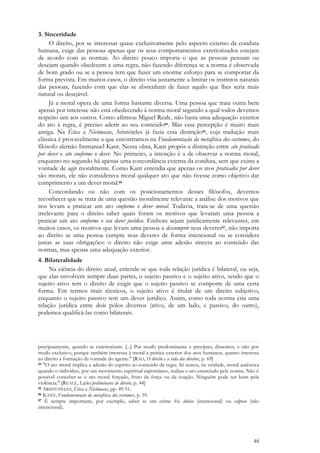 48
3. Sinceridade
O direito, por se interessar quase exclusivamente pelo aspecto externo da conduta
humana, exige das pessoas apenas que os seus comportamentos exteriorizados estejam
de acordo com as normas. Ao direito pouco importa o que as pessoas pensam ou
desejam quando obedecem a uma regra, não fazendo diferença se a norma é observada
de bom grado ou se a pessoa tem que fazer um enorme esforço para se comportar da
forma prevista. Em muitos casos, o direito visa justamente a limitar os instintos naturais
das pessoas, fazendo com que elas se abstenham de fazer aquilo que lhes seria mais
natural ou desejável.
Já a moral opera de uma forma bastante diversa. Uma pessoa que trata outra bem
apenas por interesse não está obedecendo à norma moral segundo a qual todos devemos
respeito uns aos outros. Como afirmou Miguel Reale, não basta uma adequação exterior
do ato à regra, é preciso aderir ao seu conteúdo84. Mas essa percepção é muito mais
antiga. Na Ética a Nicômacos, Aristóteles já fazia essa distinção85, cuja tradução mais
clássica é provavelmente a que encontramos na Fundamentação da metafísica dos costumes, do
filósofo alemão Immanuel Kant. Nessa obra, Kant propôs a distinção entre ato praticado
por dever e ato conforme o dever. No primeiro, a intenção é a de observar a norma moral,
enquanto no segundo há apenas uma concordância externa da conduta, sem que exista a
vontade de agir moralmente. Como Kant entendia que apenas os atos praticados por dever
são morais, ele não considerava moral qualquer ato que não tivesse como objetivo dar
cumprimento a um dever moral.86
Concordando ou não com os posicionamentos desses filósofos, devemos
reconhecer que se trata de uma questão moralmente relevante a análise dos motivos que
nos levam a praticar um ato conforme o dever moral. Todavia, trata-se de uma questão
irrelevante para o direito saber quais foram os motivos que levaram uma pessoa a
praticar um ato conforme o seu dever jurídico. Embora sejam juridicamente relevantes, em
muitos casos, os motivos que levam uma pessoa a descumprir seus deveres87, não importa
ao direito se uma pessoa cumpre seus deveres de forma intencional ou se considera
justas as suas obrigações: o direito não exige uma adesão sincera ao conteúdo das
normas, mas apenas uma adequação exterior.
4. Bilateralidade
Na ciência do direito atual, entende-se que toda relação jurídica é bilateral, ou seja,
que elas envolvem sempre duas partes, o sujeito passivo e o sujeito ativo, sendo que o
sujeito ativo tem o direito de exigir que o sujeito passivo se comporte de uma certa
forma. Em termos mais técnicos, o sujeito ativo é titular de um direito subjetivo,
enquanto o sujeito passivo tem um dever jurídico. Assim, como toda norma cria uma
relação jurídica entre dois pólos diversos (ativo, de um lado, e passivo, do outro),
podemos qualificá-las como bilaterais.
precipuamente, quando se exteriorizam. [...] Por modo predominante e precípuo, dissemos, e não por
modo exclusivo, porque também interessa à moral a prática exterior dos atos humanos, quanto interessa
ao direito a formação da vontade do agente." [RÁO, O direito e a vida dos direitos, p. 69]
84 "O ato moral implica a adesão do espírito ao conteúdo da regra. Só temos, na verdade, moral autêntica
quando o indivíduo, por um movimento espiritual espontâneo, realiza o ato enunciado pela norma. Não é
possível conceber-se o ato moral forçado, fruto da força ou da coação. Ninguém pode ser bom pela
violência." [REALE, Lições preliminares de direito, p. 44]
85 ARISTÓTELES, Ética a Nicômacos, pp. 49-51.
86 KANT, Fundamentação da metafísica dos costumes, p. 59.
87 É sempre importante, por exemplo, saber se um crime foi doloso (intencional) ou culposo (não
intencional).
 