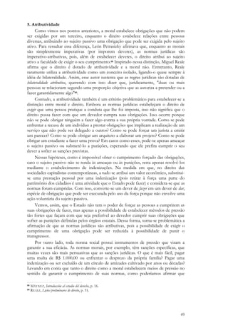 49
5. Atributividade
Como vimos nos pontos anteriores, a moral estabelece obrigações que não podem
ser exigidas por um terceiro, enquanto o direito estabelece relações entre pessoas
diversas, atribuindo ao sujeito passivo uma obrigação que pode ser exigida pelo sujeito
ativo. Para ressaltar essa diferença, León Petrasizky afirmava que, enquanto as morais
são simplesmente imperativas (por imporem deveres), as normas jurídicas são
imperativo-atributivas, pois, além de estabelecer deveres, o direito atribui ao sujeito
ativo a faculdade de exigir o seu cumprimento.88 Inspirado nessa distinção, Miguel Reale
afirma que o direito é dotado de atributividade e a moral não. Entretanto, Reale
raramente utiliza a atributividade como um conceito isolado, ligando-o quase sempre à
idéia de bilateralidade. Assim, esse autor sustenta que as regras jurídicas são dotadas de
bilateralidade atributiva, querendo com isso dizer que, juridicamente, "duas ou mais
pessoas se relacionam segundo uma proporção objetiva que as autoriza a pretender ou a
fazer garantidamente algo"89.
Contudo, a atributividade também é um critério problemático para estabelecer-se a
distinção entre moral e direito. Embora as normas jurídicas estabeleçam o direito de
exigir que uma pessoa pratique a conduta que lhe foi imposta, isso não significa que o
direito possa fazer com que um devedor cumpra suas obrigações. Isso ocorre porque
não se pode obrigar ninguém a fazer algo contra a sua própria vontade. Como se pode
enfrentar a recusa de um indivíduo a prestar obrigações que implicam a realização de um
serviço que não pode ser delegado a outros? Como se pode forçar um jurista a emitir
um parecer? Como se pode obrigar um arquiteto a elaborar um projeto? Como se pode
obrigar um estudante a fazer uma prova? Em casos como esses, pode-se apenas ameaçar
o sujeito passivo ou submetê-lo a punições, esperando que ele prefira cumprir o seu
dever a sofrer as sanções previstas.
Nessas hipóteses, como é impossível obter o cumprimento forçado das obrigações,
caso o sujeito passivo não se renda às ameaças ou às punições, resta apenas resolvê-los
mediante o estabelecimento de indenizações. Na medida em que, no direito das
sociedades capitalistas contemporâneas, a tudo se atribui um valor econômico, substitui-
se uma prestação pessoal por uma indenização (pois retirar à força uma parte do
patrimônio dos cidadãos é uma atividade que o Estado pode fazer) e considera-se que as
normas foram cumpridas. Com isso, converte-se um dever de fazer em um dever de dar,
espécie de obrigação que pode ser executada pelo uso da força porque não envolve uma
ação voluntária do sujeito passivo.
Vemos, assim, que o Estado não tem o poder de forçar as pessoas a cumprirem as
suas obrigações de fazer, mas apenas a possibilidade de estabelecer métodos de pressão
tão fortes que façam com que seja preferível ao devedor cumprir suas obrigações que
sofrer as punições definidas pelos órgãos estatais. Dessa forma, torna-se problemática a
afirmação de que as normas jurídicas são atributivas, pois a possibilidade de exigir o
cumprimento de uma obrigação pode ser reduzida à possibilidade de punir o
transgressor.
Por outro lado, toda norma social possui instrumentos de pressão que visam a
garantir a sua eficácia. As normas morais, por exemplo, têm sanções específicas, que
muitas vezes são mais persuasivas que as sanções jurídicas. O que é mais fácil, pagar
uma multa de R$ 1.000,00 ou enfrentar o desprezo da própria família? Pagar uma
indenização ou ser excluído de um círculo de amizades cultivado por anos ou décadas?
Levando em conta que tanto o direito como a moral estabelecem meios de pressão no
sentido de garantir o cumprimento de suas normas, como poderíamos afirmar que
88 MÁYNEZ, Introducción al estudio del derecho, p. 16.
89 REALE, Lições preliminares de direito, p. 51.
 
