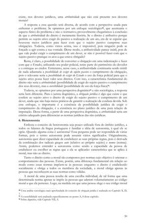 50
existe, nos deveres jurídicos, uma atributividade que não está presente nos deveres
morais?
A resposta a essa questão será diversa, de acordo com a perspectiva usada para
enfrentar o problema. Se optarmos por um enfoque sociológico90, que acentuaria o
aspecto fático do problema e não o normativo, provavelmente chegaríamos à conclusão
de que a atributividade do direito é meramente ilusória. Se o direito é atributivo porque
permite ao sujeito ativo exigir do passivo a realização de um ato, era de se esperar que
houvesse meios jurídicos para fazer com que o sujeito passivo cumprisse suas
obrigações. Todavia, como vimos acima, isso é impossível, pois ninguém pode se
forçado a agir contra a sua vontade. Desse modo, a atributividade parece inútil, pois de
que vale poder exigir o cumprimento de um dever, se não é possível fazer com que o
sujeito passivo pratique os atos a que estava obrigado?
Resta, é claro, a possibilidade de converter a obrigação em uma indenização e fazer
com que o Estado, utilizando seu poder policial, retire parte do patrimônio do devedor
e o entregue ao credor. Entretanto, nesse caso, a atributividade continuaria sendo inútil:
de nada adiantaria a possibilidade de exigir do sujeito passivo o cumprimento da obrigação,
pois o relevante seria a possibilidade de exigir do Estado o uso da força policial para que o
sujeito ativo possa fazer valer seus direitos. Com isso, a característica fundamental do
direito não seria a atributividade (possibilidade de exigir do sujeito passivo o cumprimento
dos seus deveres), mas a coercibilidade (possibilidade de uso da força física)91.
Todavia, se optarmos por uma perspectiva dogmática92 e não sociológica, a resposta
seria bem diferente. Para o jurista dogmático, a obrigação jurídica é algo que existe e que
confere ao sujeito ativo o direito de exigir do sujeito passivo o cumprimento de um
dever, ainda que não haja meios práticos de garantir a realização da conduta devida. Sob
esse enfoque, o importante é a existência da possibilidade jurídica de exigir o
cumprimento da obrigação, é a existência no plano jurídico de uma pura relação de
imputação. Dessa forma, a partir de uma perspectiva dogmática, a atributividade seria um
critério adequado para diferenciar as normas jurídicas das não-jurídicas.
6. Heteronomia
Embora o conceito de heteronomia seja pouco utilizado fora do âmbito jurídico, a
todos os falantes da língua portuguesa é familiar a idéia de autonomia, à qual ele se
opõe. Quando alguma coisa é autônoma? Essa pergunta pode ser respondida de várias
formas, pois o termo autonomia pode assumir vários significados. Originalmente,
autonomia quer dizer capacidade de estabelecer as suas próprias regras, pois é derivada
da combinação dos radicais gregos auto (relativo ao próprio sujeito) e nomos (norma).
Assim, podemos entender a autonomia como sendo a capacidade da pessoa de
estabelecer ou escolher as regras que a ela se aplicarão: característica que se aplica à
moral, mas não ao direito.
Tanto o direito como a moral são compostos por normas cujo objetivo é orientar o
comportamento das pessoas. Existe, porém, uma diferença fundamental em relação ao
modo como essas normas impõem-se às pessoas: enquanto o direito é estabelecido
socialmente e obriga a todos os membros da sociedade, a moral obriga apenas às
pessoas que reconhecem as suas normas como válidas.
A moral de uma pessoa resulta de uma escolha individual, de tal forma que uma
determinada norma apenas se impõe às pessoas que aderem voluntariamente ao código
moral a que ela pertence. Logo, na medida em que uma pessoa elege o seu código moral
90 Uma análise sociológica mais aprofundada do conceito de obrigação jurídica é realizada no Capítulo X, D,
1.
91 A coercibilidade será analisada especificamente no ponto A, 8 deste capítulo.
92 Sobre dogmática, vide Capítulo VII, A.
 