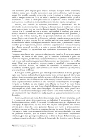 51
com autonomia (pois ninguém pode impor a aceitação de regras morais a terceiros),
podemos afirmar que a moral é autônoma ou que somos autônomos frente às regras
morais. Em sentido contrário, como toda pessoa é obrigada a obedecer às normas
jurídicas independentemente de as ter aceitado previamente, podemos dizer que ele é
heterônomo. O direito é criado pela sociedade e impõe-se a todos, mesmo àqueles
indivíduos que consideram as normas jurídicas como imorais, injustas ou ilegítimas.
Todavia, esse conceito de autonomia/heteronomia é problemático. Ele foi
introduzido na discussão jurídica por Kant, na Fundamentação da metafísica dos costumes,
sendo que esse autor tem um conceito bastante peculiar de vontade. Para Kant, a única
vontade livre é a vontade racional e, como a racionalidade é partilhada por todos, é
possível estabelecer normas de validade universal. Segundo esse filósofo germânico, a
partir de uma reflexão racional, deve ser possível estabelecer uma série de normas
morais. Como essas normas são perfeitamente racionais, ninguém poderia questionar a
sua validade e, como a vontade deve ser também racional, uma vontade livre deveria
necessariamente admitir essas regras como válidas. Dessa forma, o pensamento kantiano
considera que as regras morais, embora autônomas (dependentes da vontade do sujeito),
têm validade universal, impondo-se a todas as pessoas, independentemente dos seus
desejos e instintos — característica que atualmente costumamos ligar apenas à
heteronomia.
Entretanto, nos dias de hoje, os conceitos kantianos de vontade e de razão têm poucos
seguidores. As teorias de viés liberal, que se tornaram dominantes a partir das
revoluções burguesas, modificaram o conceito kantiano de autonomia e entenderam que
cada pessoa, individualmente, deveria escolher as normas que orientariam a sua conduta
moral. Afinal, para os pensadores contemporâneos, a moralidade é uma questão de
escolha individual. Todavia, um conceito de autonomia tão relativizado como o
existente na atualidade, ligado à livre expressão dos valores e interesses de uma pessoa,
gera uma série de problemas.
Kelsen, por exemplo, percebeu que, embora possamos chamar de morais quaisquer
regras que elejamos individualmente para orientar nossa conduta pessoal, não haveria
qualquer interesse em contrapor o direito a uma moral desse tipo. Segundo este jurista
austríaco, somente haveria interesse em avaliar as relações entre o direito e uma moral
criada ou pelo costume ou por meio de uma elaboração consciente (como por exemplo,
por parte do fundador de uma religião, como Maomé ou Jesus).93 De outra forma,
estaríamos comparando uma série de escolhas individuais com um conjunto de normas
impostas pela sociedade, o que não teria qualquer valor científico. Assim, para Kelsen,
somente se deveria estudar as relações entre o direito e uma moral heterônoma, ou seja,
um sistema moral cuja validade fosse independente de qualquer compromisso pessoal
do sujeito.
Com isso, entramos em outra discussão complexa: o que devemos chamar de moral?
É o conjunto de valores éticos aceitos por um indivíduo? É um conjunto de valores
dominantes em uma sociedade? Pode ser ele derivado das concepções religiosas de uma
certa igreja? É algo diverso de tudo isso? Não há para essas questões uma solução
unívoca, pois a resposta a essas perguntas depende dos valores e posicionamentos
ideológicos de cada um. Todavia, se no campo da ética faz sentido discutir se devemos
caracterizar a moral como autônoma ou heterônoma, no âmbito do direito esse não é
um problema relevante, pois as normas jurídicas são efetivamente heterônomas.
Entretanto, por mais que se possa afirmar que o direito é dotado de heteronomia, essa
conclusão somente resolveria o problema da demarcação das fronteiras entre o direito e
93 KELSEN, Teoria pura do direito, p. 68.
 