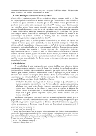 52
uma moral autônoma, restando sem resposta a pergunta de Kelsen sobre a diferenciação
entre o direito e um sistema heterônomo de moral.
7. Caráter da sanção: institucionalizada ou difusa
Outro critério importante para a diferenciação entre normas morais e jurídicas é o tipo
de sanção ligada a cada uma delas. Kelsen afirmava que "uma distinção entre o direito e
a moral não pode encontrar-se naquilo que as duas ordens sociais prescrevem ou
proíbem, mas no como elas prescrevem ou proíbem"94. Segundo ele, o direito deveria
ser entendido como "uma ordem normativa que procura obter uma determinada
conduta ligando à conduta oposta um ato de coerção socialmente organizada, enquanto
a moral é uma ordem social que não estatui quaisquer sanções desse tipo, visto que as
suas sanções apenas consistem na aprovação da conduta conforme às normas e na
desaprovação da conduta contrária às normas, nela não entrando sequer em
consideração, portanto, o emprego da força física"95.
Assim, para Kelsen, as normas jurídicas diferenciam-se das morais em virtude da
espécie de sanção que a elas é cominada. No caso da moral, a sanção é socialmente
difusa, realizada especialmente pela desaprovação social96. Já às normas jurídicas, é ligada
uma sanção institucionalizada, que se caracteriza pela atribuição do poder de executar as
sanções previstas nas normas a órgãos especiais das organizações políticas,
especialmente do Estado. A nosso ver, esse é o critério central de diferenciação entre as
normas jurídicas e morais, por ser um reflexo do fato de que, ao contrário da moral, o
direito está sempre ligado a uma ordem institucionalizada de poder97. Além disso, tal
critério permite uma distinção do direito frente a sistemas morais tanto autônomos
como heterônomos.
8. Coercibilidade
A coercibilidade é uma característica das normas jurídicas que salienta a íntima
relação existente entre o direito e o uso da força. Essa ligação é tão profunda que vários
juristas definem o direito como uma ordem normativa que regula o uso da força. Tobias
Barreto, por exemplo, definiu-o simplesmente como a organização da força.98 Porém, a
tradução mais célebre das relações entre direito e força é provavelmente aquela que
encontramos nas primeiras linhas d’A luta pelo direito, uma das principais obras jurídicas
do século XIX, de autoria do alemão Rudolf von Ihering:
O objetivo do direito é a paz, a luta é o meio de consegui-la. [...] O direito não é
mero pensamento, mas sim força viva. Por isso, a Justiça segura, numa das mãos,
a balança, com a qual pesa o direito, e na outra a espada, com a qual o defende. A
espada sem a balança é a força bruta, a balança sem a espada é a fraqueza do
direito. Ambas se completam e o verdadeiro estado de direito só existe onde a
força, com a qual a Justiça empunha a espada, usa a mesma destreza com que
maneja a balança.99
Atualmente essa questão vem sendo colocada de forma ligeiramente diversa, pois o
papel da força no direito vem sendo relativizado. Utilizando as categorias propostas por
Miguel Reale, podemos dizer que, como o direito é bilateral atributivo (ou seja, como
atribui a uma pessoa o direito de exigir de outra um determinado comportamento), é
94 KELSEN, Teoria pura do direito, p. 68.
95 KELSEN, Teoria pura do direito, p. 68.
96 Convém observar que Kelsen não faz qualquer referência ao remorso, que, para boa parte dos estudiosos
da ética, é a sanção moral por excelência. Essa omissão não deve causar espanto, pois, como vimos no
item anterior, Kelsen não se interessa pelos aspectos individuais ou psicológicos da moral, mas somente
pelas reações sociais típicas do rompimento de um código moral positivo e heterônomo.
97 Sobre este ponto, vide também Capítulo III, C, 2.
98 REALE, Lições preliminares de direito, p. 47.
99 IHERING, A luta pelo direito, p. 27.
 