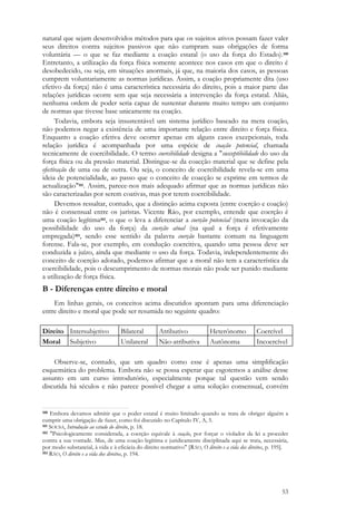 53
natural que sejam desenvolvidos métodos para que os sujeitos ativos possam fazer valer
seus direitos contra sujeitos passivos que não cumpram suas obrigações de forma
voluntária — o que se faz mediante a coação estatal (o uso da força do Estado).100
Entretanto, a utilização da força física somente acontece nos casos em que o direito é
desobedecido, ou seja, em situações anormais, já que, na maioria dos casos, as pessoas
cumprem voluntariamente as normas jurídicas. Assim, a coação propriamente dita (uso
efetivo da força) não é uma característica necessária do direito, pois a maior parte das
relações jurídicas ocorre sem que seja necessária a intervenção da força estatal. Aliás,
nenhuma ordem de poder seria capaz de sustentar durante muito tempo um conjunto
de normas que tivesse base unicamente na coação.
Todavia, embora seja insustentável um sistema jurídico baseado na mera coação,
não podemos negar a existência de uma importante relação entre direito e força física.
Enquanto a coação efetiva deve ocorrer apenas em alguns casos excepcionais, toda
relação jurídica é acompanhada por uma espécie de coação potencial, chamada
tecnicamente de coercibilidade. O termo coercibilidade designa a "susceptibilidade do uso da
força física ou da pressão material. Distingue-se da coacção material que se define pela
efectivação de uma ou de outra. Ou seja, o conceito de coercibilidade revela-se em uma
ideia de potencialidade, ao passo que o conceito de coacção se exprime em termos de
actualização"101. Assim, parece-nos mais adequado afirmar que as normas jurídicas não
são caracterizadas por serem coativas, mas por terem coercibilidade.
Devemos ressaltar, contudo, que a distinção acima exposta (entre coerção e coação)
não é consensual entre os juristas. Vicente Ráo, por exemplo, entende que coerção é
uma coação legítima102, o que o leva a diferenciar a coerção potencial (mera invocação da
possibilidade do uso da força) da coerção atual (na qual a força é efetivamente
empregada)103, sendo esse sentido da palavra coerção bastante comum na linguagem
forense. Fala-se, por exemplo, em condução coercitiva, quando uma pessoa deve ser
conduzida a juízo, ainda que mediante o uso da força. Todavia, independentemente do
conceito de coerção adotado, podemos afirmar que a moral não tem a característica da
coercibilidade, pois o descumprimento de normas morais não pode ser punido mediante
a utilização de força física.
B - Diferenças entre direito e moral
Em linhas gerais, os conceitos acima discutidos apontam para uma diferenciação
entre direito e moral que pode ser resumida no seguinte quadro:
Direito Intersubjetivo Bilateral Atributivo Heterônomo Coercível
Moral Subjetivo Unilateral Não-atributiva Autônoma Incoercível
Observe-se, contudo, que um quadro como esse é apenas uma simplificação
esquemática do problema. Embora não se possa esperar que esgotemos a análise desse
assunto em um curso introdutório, especialmente porque tal questão vem sendo
discutida há séculos e não parece possível chegar a uma solução consensual, convém
100 Embora devamos admitir que o poder estatal é muito limitado quando se trata de obrigar alguém a
cumprir uma obrigação de fazer, como foi discutido no Capítulo IV, A, 5.
101 SOUSA, Introdução ao estudo do direito, p. 18.
102 "Psicologicamente considerada, a coerção equivale à coação, por forçar o violador da lei a proceder
contra a sua vontade. Mas, de uma coação legítima e juridicamente disciplinada aqui se trata, necessária,
por modo substancial, à vida e à eficácia do direito normativo" [RÁO, O direito e a vida dos direitos, p. 195].
103 RÁO, O direito e a vida dos direitos, p. 194.
 