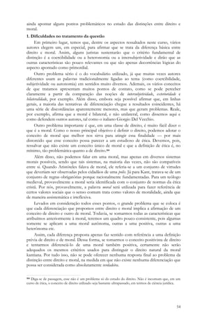 54
ainda apontar alguns pontos problemáticos no estudo das distinções entre direito e
moral.
1. Dificuldades no tratamento da questão
Em primeiro lugar, temos que, dentre os aspectos ressaltados neste curso, vários
autores elegem um, em especial, para afirmar que se trata da diferença básica entre
direito e moral. Assim, alguns juristas sustentarão que o critério fundamental de
distinção é a coercibilidade ou a heteronomia ou a intersubjetividade e dirão que as
outras características são pouco relevantes ou que são apenas decorrências lógicas do
aspecto apontado como primordial.
Outro problema sério é o do vocabulário utilizado, já que muitas vezes autores
diferentes usam as palavras tradicionalmente ligadas ao tema (como coercibilidade,
subjetividade ou autonomia) em sentidos muito diversos. Ademais, os vários conceitos
de que tratamos apresentam muitos pontos de contato, como se pode perceber
claramente a partir da comparação das noções de intersubjetividade, exterioridade e
bilateralidade, por exemplo. Além disso, embora seja possível afirmar que, em linhas
gerais, a maioria das tentativas de diferenciação chegue a resultados coincidentes, há
uma série de discordâncias aparentemente menores, mas que geram problemas. Reale,
por exemplo, afirma que a moral é bilateral, e não unilateral, como dissemos aqui e
como defendem outros autores, tal como o italiano Giorgio Del Vecchio.
Outro problema importante é que, em uma classe de direito, é muito fácil dizer o
que é a moral. Como o nosso principal objetivo é definir o direito, podemos adotar o
conceito de moral que melhor nos sirva para atingir essa finalidade — por mais
distorcido que esse conceito possa parecer a um estudioso de ética. Devemos, pois,
ressalvar que não existe um conceito único de moral e que a definição de ética é, no
mínimo, tão problemática quanto a de direito.104
Além disso, não podemos falar em uma moral, mas apenas em diversos sistemas
morais possíveis, sendo que tais sistemas, na maioria das vezes, não são compatíveis
entre si. Quando Aristóteles falava de moral, ele referia-se a um conjunto de virtudes
que deveriam ser observadas pelos cidadãos de uma polis. Já para Kant, tratava-se de um
conjunto de regras obrigatórias porque racionalmente fundamentadas. Para um teólogo
medieval, provavelmente a moral seria identificada com o conjunto de normas da ética
cristã. Por nós, provavelmente, a palavra moral será utilizada para fazer referência de
certos valores sociais que o senso comum trata como valores de moralidade, ainda que
de maneira assistemática e irreflexiva.
Levados em consideração todos esses pontos, o grande problema que se coloca é
que cada diferenciação que propomos entre direito e moral implica a afirmação de um
conceito de direito e outro de moral. Todavia, se somarmos todas as características que
atribuímos anteriormente à moral, teremos um quadro pouco consistente, pois algumas
somente se aplicam a uma moral autônoma, outras a uma positiva, outras a uma
heterônoma etc.
Assim, cada diferença proposta apenas faz sentido com referência a uma definição
prévia de direito e de moral. Dessa forma, se tomarmos o conceito positivista de direito
e tentarmos diferenciá-lo de uma moral também positiva, certamente não serão
adequados os mesmos critérios usados para distinguir o direito natural da moral
kantiana. Por tudo isso, não se pode oferecer nenhuma resposta final ao problema da
distinção entre direito e moral, na medida em que não existe nenhuma diferenciação que
possa ser considerada como absolutamente verdadeira.
104 Diga-se de passagem, esse não é um problema só do estudo do direito. Não é incomum que, em um
curso de ética, o conceito de direito utilizado seja bastante ultrapassado, em termos de ciência jurídica.
 