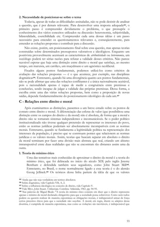 55
2. Necessidade de posicionar-se sobre o tema
Todavia, apesar de todas as dificuldades assinaladas, não se pode desistir de analisar
a questão, que é por demais relevante. Para desenvolver uma resposta adequada105, o
primeiro passo é compreender devidamente o problema, o que pressupõe o
conhecimento dos vários conceitos utilizados na discussão: heteronomia, subjetividade,
bilateralidade, coercibilidade etc. Compreender cada uma dessas idéias é um passo
necessário para entender os questionamentos relevantes e, conseqüentemente, para
entender as soluções propostas e contribuir para a discussão.
Não existe, porém, um posicionamento final sobre essa questão, mas apenas teorias
construídas sobre determinados pressupostos valorativos e ideológicos. Enquanto um
positivista provavelmente acentuará as características de atributividade ou heteronomia, um
sociólogo poderá ter sérias razões para refutar a validade desses critérios. Não parece
razoável esperar que haja uma distinção entre direito e moral que satisfaça, ao mesmo
tempo, um marxista, um católico, um muçulmano e um agnóstico neoliberal.
Fixados alguns pontos fundamentais, podemos utilizá-los como critérios de
avaliação das soluções propostas — é o que acontece, por exemplo, nas disciplinas
dogmáticas106. Entretanto, quando há uma divergência quanto aos pontos fundamentais,
não se pode afirmar que uma das soluções conflitantes é a única racionalmente aceitável,
pois a racionalidade apenas é capaz de medir a congruência entre premissas e
conclusões, sendo incapaz de julgar a validade das próprias premissas. Dessa forma, a
escolha entre uma das várias soluções propostas, bem como a proposição de novas
saídas, depende fundamentalmente do posicionamento ideológico de cada um.107
C - Relações entre direito e moral
Após examinarmos as distinções, passemos a um breve estudo sobre os pontos de
contato entre direito e moral. A diferenciação das esferas de valor (que possibilitou uma
distinção entre os campos do direito e da moral) não é absoluta, de forma que a moral e
direito não se tornaram sistemas independentes e incomunicáveis. Se o poder político
institucionalizado não tivesse qualquer pretensão de representar os interesses do povo,
então as normas jurídicas poderiam ser absolutamente incompatíveis com as normas
morais. Entretanto, quando se fundamenta a legitimidade política na representação dos
interesses da população, é preciso que se construam pontes que relacionem as normas
jurídicas e os valores morais. Assim, teorias que buscam separar em absoluto o direito
da moral terminam por fazer uma divisão mais abstrata que real, criando um abismo
intransponível entre duas realidades que não se encontram tão distantes assim uma da
outra.
1. Teoria do mínimo ético
Uma das tentativas mais conhecidas de aproximar o direito da moral é a teoria do
mínimo ético, que foi delineada no início do século XIX pelo inglês Jeremy
Bentham e defendida também seus seguidores, como John Stuart Mill108.
Entretanto, no Brasil, o nome normalmente ligado a essa teoria é o do alemão
Georg Jellinek.109 Os teóricos dessa linha partem da idéia de que os valores
105 Ainda que não seja verdadeira em termos absolutos.
106 Sobre dogmática, vide Capítulo VII, A, 2.
107 Sobre a influência ideológica no conceito de direito, vide Capítulo V.
108 Vide MILL, John Stuart. Utilitarismo. Coimbra: Atlântida, 1961, pp. 94-95.
109 Nas palavras de Miguel Reale: "A teoria do mínimo ético consiste em dizer que o direito representa
apenas o mínimo de moral declarado obrigatório para que a sociedade possa sobreviver. Como nem todos
podem ou querem realizar de maneira espontânea as obrigações morais, é indispensável armar de força
certos preceitos éticos para que a sociedade não soçobre. A moral, em regra, dizem os adeptos dessa
doutrina, é cumprida de maneira espontânea, mas como as violações são inevitáveis, é indispensável que
 