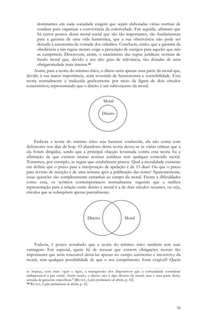 56
dominantes em cada sociedade exigem que sejam elaboradas várias normas de
conduta para organizar a convivência da coletividade. Em seguida, afirmam que
há certos pontos dessa moral social que são tão importantes, tão fundamentais
para a garantia de uma vida harmônica, que a sua observância não pode ser
deixada à autonomia da vontade dos cidadãos. Concluem, então, que a garantia da
obediência a tais regras morais exige a prescrição de castigos para aqueles que não
as cumprirem. Descrevem, assim, o nascimento das regras jurídicas: normas de
fundo moral que, devido a seu alto grau de relevância, são dotadas de uma
obrigatoriedade mais intensa.110
Assim, para a teoria do mínimo ético, o direto seria apenas uma parte da moral que,
devido à sua maior importância, seria revestida de heteronomia e coercibilidade. Essa
teoria normalmente é traduzida graficamente por meio da figura de dois círculos
concêntricos, representando que o direito é um subconjunto da moral.
Moral
Direito
Embora a teoria do mínimo ético seja bastante conhecida, ela não conta com
defensores nos dias de hoje. O abandono dessa teoria deveu-se às várias críticas que a
ela foram dirigidas, sendo que a principal objeção levantada contra essa teoria foi a
afirmação de que existem muitas normas jurídicas sem qualquer conteúdo moral.
Tomemos, por exemplo, as regras que estabelecem prazos. Qual a moralidade existente
em definir que o prazo para a interposição de apelação é de 15 dias? Ou que o prazo
para revisão de menção é de uma semana após a publicação das notas? Aparentemente,
essas questões são completamente estranhas ao campo da moral. Frente a dificuldades
como essa, os teóricos contemporâneos normalmente sugerem que a melhor
representação para a relação entre direito e moral é a de dois círculos secantes, ou seja,
círculos que se sobrepõem apenas parcialmente.
Direito Moral
Todavia, é pouco ressaltado que a teoria do mínimo ético também tem suas
vantagens. Em especial, quem há de recusar que existem obrigações morais tão
importantes que seria irrazoável deixá-las apenas no campo autônomo e incoercivo da
moral, sem qualquer possibilidade de que o seu cumprimento fosse exigível? Quem
se impeça, com mais vigor e rigor, a transgressão dos dispositivos que a comunidade considerar
indispensável à paz social. Assim sendo, o direito não é algo diverso da moral, mas é uma parte desta,
armada de garantias específicas." [REALE, Lições preliminares de direito, p. 42]
110 REALE, Lições preliminares de direito, p. 42.
 