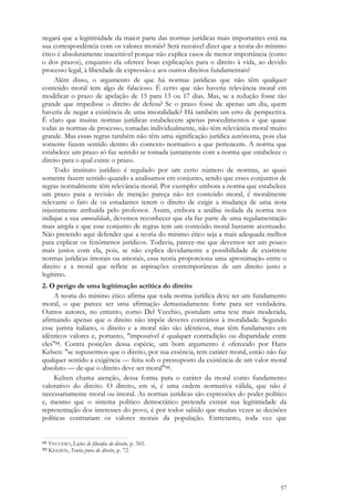 57
negará que a legitimidade da maior parte das normas jurídicas mais importantes está na
sua correspondência com os valores morais? Será razoável dizer que a teoria do mínimo
ético é absolutamente inaceitável porque não explica casos de menor importância (como
o dos prazos), enquanto ela oferece boas explicações para o direito à vida, ao devido
processo legal, à liberdade de expressão e aos outros direitos fundamentais?
Além disso, o argumento de que há normas jurídicas que não têm qualquer
conteúdo moral tem algo de falacioso. É certo que não haveria relevância moral em
modificar o prazo de apelação de 15 para 13 ou 17 dias. Mas, se a redução fosse tão
grande que impedisse o direito de defesa? Se o prazo fosse de apenas um dia, quem
haveria de negar a existência de uma imoralidade? Há também um erro de perspectiva.
É claro que muitas normas jurídicas estabelecem apenas procedimentos e que quase
todas as normas de processo, tomadas individualmente, não têm relevância moral muito
grande. Mas essas regras também não têm uma significação jurídica autônoma, pois elas
somente fazem sentido dentro do contexto normativo a que pertencem. A norma que
estabelece um prazo só faz sentido se tomada juntamente com a norma que estabelece o
direito para o qual existe o prazo.
Todo instituto jurídico é regulado por um certo número de normas, as quais
somente fazem sentido quando a analisamos em conjunto, sendo que esses conjuntos de
regras normalmente têm relevância moral. Por exemplo: embora a norma que estabelece
um prazo para a revisão de menção pareça não ter conteúdo moral, é moralmente
relevante o fato de os estudantes terem o direito de exigir a mudança de uma nota
injustamente atribuída pelo professor. Assim, embora a análise isolada da norma nos
indique a sua amoralidade, devemos reconhecer que ela faz parte de uma regulamentação
mais ampla e que esse conjunto de regras tem um conteúdo moral bastante acentuado.
Não pretendo aqui defender que a teoria do mínimo ético seja a mais adequada melhor
para explicar os fenômenos jurídicos. Todavia, parece-me que devemos ser um pouco
mais justos com ela, pois, se não explica devidamente a possibilidade de existirem
normas jurídicas imorais ou amorais, essa teoria proporciona uma aproximação entre o
direito e a moral que reflete as aspirações contemporâneas de um direito justo e
legítimo.
2. O perigo de uma legitimação acrítica do direito
A teoria do mínimo ético afirma que toda norma jurídica deve ter um fundamento
moral, o que parece ser uma afirmação demasiadamente forte para ser verdadeira.
Outros autores, no entanto, como Del Vecchio, postulam uma tese mais moderada,
afirmando apenas que o direito não impõe deveres contrários à moralidade. Segundo
esse jurista italiano, o direito e a moral não são idênticos, mas têm fundamento em
idênticos valores e, portanto, "impossível é qualquer contradição ou disparidade entre
eles"111. Contra posições dessa espécie, um bom argumento é oferecido por Hans
Kelsen: "se supusermos que o direito, por sua essência, tem caráter moral, então não faz
qualquer sentido a exigência — feita sob o pressuposto da existência de um valor moral
absoluto — de que o direito deve ser moral"112.
Kelsen chama atenção, dessa forma para o caráter da moral como fundamento
valorativo do direito. O direito, em si, é uma ordem normativa válida, que não é
necessariamente moral ou imoral. As normas jurídicas são expressões do poder político
e, mesmo que o sistema político democrático pretenda extrair sua legitimidade da
representação dos interesses do povo, é por todos sabido que muitas vezes as decisões
políticas contrariam os valores morais da população. Entretanto, toda vez que
111 VECCHIO, Lições de filosofia do direito, p. 365.
112 KELSEN, Teoria pura do direito, p. 72.
 