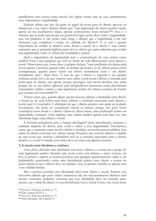 58
qualificamos uma norma como imoral, isso depõe contra uma de suas características
mais importantes: a legitimidade.
Embora afirme que não faz parte do papel da teoria pura do direito aprovar ou
desaprovar o seu objeto, Kelsen admite que "uma legitimação do direito positivo pode,
apesar da sua insuficiência lógica, prestar politicamente bons serviços"113. Isso é o
máximo que se pode esperar que um positivista lógico possa dizer sobre a legitimidade,
mas nós podemos ir um pouco mais longe e afirmar que a legitimidade é um dos
elementos que compõem a noção de validade do direito114. E aí está a grande
importância de estudar as relações entre direito e moral. Se o direito é uma ordem
normativa que se pretende legítima, quais são os valores que serão utilizados para avaliar
essa legitimidade, senão os valores de moralidade e justiça?
Qual a importância da legitimidade para a caracterização de uma norma como
jurídica? Essa é uma pergunta que está no fundo de toda diferenciação entre direito e
moral. Observemos que, como disse o próprio Kelsen, "uma justificação do direito pela
moral apenas é possível quando entre as normas da moral e as do direito possa existir
contraposição, quando possa existir um direito moralmente bom e um direito
moralmente mau." Além disso, "a tese de que o direito é, segundo a sua própria
essência, moral, isto é, de que somente uma ordem social moral é direito, é rejeitada pela
teoria pura do direito, não apenas porque pressupõe uma moral absoluta, mas ainda
porque ela, na sua efetiva aplicação pela jurisprudência dominante numa determinada
comunidade jurídica, conduz a uma legitimação acrítica da ordem coercitiva do Estado
que constitui tal comunidade"115.
Vemos assim, que, quando alguns juristas buscam afirmar a identidade entre direito
e moral ou, de uma forma mais fraca, afirmar a coerência necessária entre direito e
moral, qual é o resultado? A afirmação de que o direito positivo não pode ser avaliado
moralmente, não pode ser considerado imoral ou injusto, porque não pode haver
contradição entre moral e o direito. Opera-se, dessa forma, uma justificação acrítica da
legitimidade: tomamos como legítima uma ordem jurídica apenas com base em uma
identidade lógica entre direito e moral.
É bastante perceptível, pois, a função ideológica116 dessa identificação: mascarar a
realidade ilegítima do direito, para evitar a crítica a essa ilegitimidade. Percebemos,
assim, que a separação entre moral e direito é condição necessária para possibilitar uma
crítica do direito com base nos valores morais. Portanto, não convém admitir a validade
de uma teoria que sustente a identidade real ou a coerência necessária entre o direito
positivo e a moral. Contudo, essa crítica deve ser vista com algumas cautelas.
3. A tensão entre idealismo e realismo
Com efeito, defender uma identidade real entre o direito e a moral cria o perigo de
uma legitimação acrítica. Quando uma teoria como essa domina o senso comum, ela
leva os juristas a aplicar as normas positivas sem qualquer questionamento sobre a sua
legitimidade, acarretando, assim, uma identificação prática entre direito e norma: na
teoria admite-se que o direito deve ser legítimo, mas, na prática, trabalha-se apenas com
a sua validade formal.
Mas é possível postular uma identidade ideal entre direito e moral. Embora seja
necessário admitir que essas ordens normativas não são necessariamente idênticas nem
mesmo coerentes, podemos sustentar que essa identidade deve ser buscada pelos
juristas, que o ideal do direito é a sua identificação com a moral. Como uma teoria dessa
113 KELSEN, Teoria pura do direito, p. 75.
114 Vide Capítulo II, D, 2, c.
115 KELSEN, Teoria pura do direito, p. 73.
116 Sobre ideologia, vide Capítulo V.
 