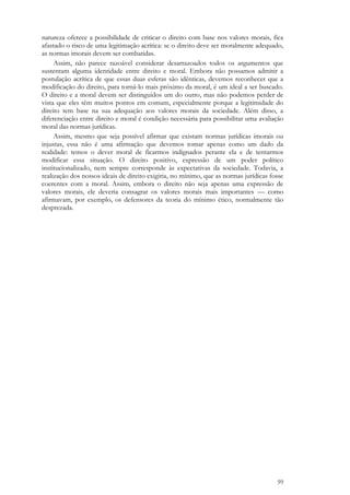 59
natureza oferece a possibilidade de criticar o direito com base nos valores morais, fica
afastado o risco de uma legitimação acrítica: se o direito deve ser moralmente adequado,
as normas imorais devem ser combatidas.
Assim, não parece razoável considerar desarrazoados todos os argumentos que
sustentam alguma identidade entre direito e moral. Embora não possamos admitir a
postulação acrítica de que essas duas esferas são idênticas, devemos reconhecer que a
modificação do direito, para torná-lo mais próximo da moral, é um ideal a ser buscado.
O direito e a moral devem ser distinguidos um do outro, mas não podemos perder de
vista que eles têm muitos pontos em comum, especialmente porque a legitimidade do
direito tem base na sua adequação aos valores morais da sociedade. Além disso, a
diferenciação entre direito e moral é condição necessária para possibilitar uma avaliação
moral das normas jurídicas.
Assim, mesmo que seja possível afirmar que existam normas jurídicas imorais ou
injustas, essa não é uma afirmação que devemos tomar apenas como um dado da
realidade: temos o dever moral de ficarmos indignados perante ela e de tentarmos
modificar essa situação. O direito positivo, expressão de um poder político
institucionalizado, nem sempre corresponde às expectativas da sociedade. Todavia, a
realização dos nossos ideais de direito exigiria, no mínimo, que as normas jurídicas fosse
coerentes com a moral. Assim, embora o direito não seja apenas uma expressão de
valores morais, ele deveria consagrar os valores morais mais importantes — como
afirmavam, por exemplo, os defensores da teoria do mínimo ético, normalmente tão
desprezada.
 
