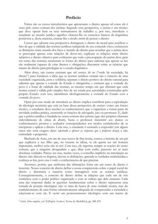 6
Prefácio
Vários são os cursos introdutórios que apresentam o direito apenas tal como ele é
visto pelo senso comum dos juristas. Segundo essa perspectiva, o jurista é um técnico
que deve operar bem os seus instrumentos de trabalho e, por isso, introduzir o
estudante ao mundo jurídico significa oferecer-lhe os conceitos básicos da dogmática
positivista e, dessa maneira, ensinar-lhe o modo correto de pensar o direito.
Cursos que adotam essa perspectiva distinguem o direito da moral para justificar o
fato de que a validade das normas jurídicas independe do seu conteúdo ético; esclarecem
as distinções entre mundo dos fatos e mundo do direito para ressaltar que o jurista deve
se preocupar apenas com relações de dever-ser; explicam as relações entre direito
subjetivo e direito objetivo para evidenciar que toda a preocupação do jurista deve girar
em torno das normas; enumeram as fontes do direito para salientar que apenas as leis
são realmente capazes de criar direitos e obrigações; discorrem sobre as ciências que
tratam do direito para privilegiar-se o estudo dogmático.
Além disso, tais cursos ensinam que ubi societas, ibi ius (―onde há sociedade, há
direito‖) para fortalecer a idéia que as normas jurídicas estatais são o cimento de uma
sociedade organizada, justa e solidária; separam o direito positivo do direito natural para
salientar que apenas a vontade do Estado é obrigatória; e ensinam que a vontade do
povo é a fonte de validade das normas, ao mesmo tempo em que afirmam que toda
norma estatal é válida pelo simples fato de ser criada por autoridades constituídas pelo
próprio Estado: com isso, identificam ideologicamente a vontade do Estado com a
vontade do povo.
Optar por esse modo de introduzir ao direito implica contribuir para a reprodução
da ideologia tecnicista que está na base dessa perspectiva de ensino: como um futuro
técnico, o estudante deve receber os conhecimentos que o capacitem a tomar parte da
atividade jurídica prática, exercendo as funções de advogado, juiz ou promotor. E, dado
que a prática jurídica é fundada no senso comum dos juristas (que eles próprios chamam
indevidamente de ciência do direito), basta o professor transmitir aos alunos os
conhecimentos prontos e acabados correspondentes aos modos estabelecidos de se
interpretar e aplicar o direito. Com isso, o estudante é ensinado a responder (em alguns
casos não seria exagero dizer adestrado a oferecer as respostas que o professor deseja) e não
estimulado a perguntar.
Machado de Assis, em um de seus textos de fina ironia, contou a história de um pai
que explicava a seu filho que, no tocante às idéias, se ele queria ser um homem
importante, melhor seria não as ter1. Com isso, ele repetiria sempre as noções do senso
comum, que a ninguém desagradam e que, ditas com estilo, parecem ser as mais
absolutas verdades. Parece ser esse, muitas vezes, o conselho implícito na introdução ao
direito: não discuta os dogmas, decore as definições, aprenda as verdades estabelecidas e
conheça as leis, pois esse é todo o conhecimento de que precisas.
Acontece, porém, que nenhuma das afirmações feitas em um curso de direito é
inocente. Nosso conceito de direito define a nossa compreensão sobre o papel social do
direito e determina a maneira como interagimos com as normas jurídicas.
Conseqüentemente, o conceito de direito define as relações que cada um de nós
estabelece com o poder político organizado e com as ordens que dele emanam. Cada
uma das respostas dadas às questões fundamentais sobre o direito representa uma
tomada de posição ideológica: não se trata da busca de uma verdade neutra, mas do
estabelecimento de uma forma valorativamente adequada de compreender a sociedade e
relacionar-se com ela. E vestir um posicionamento ideológico com um manto de
1 ASSIS, Obra completa, vol. II [Papéis Avulsos: Teoria do Medalhão], pp. 288-295.
 