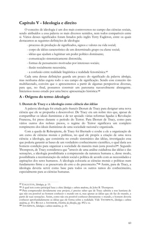 60
Capítulo V - Ideologia e direito
O conceito de ideologia é um dos mais controversos no campo das ciências sociais,
sendo atribuídos a essa palavra os mais diversos sentidos, nem todos compatíveis entre
si. Vários desses significados foram listados pelo inglês Terry Eagleton, entre os quais
destacamos as seguintes definições de ideologia:
- processo de produção de significados, signos e valores na vida social;
- corpo de idéias característico de um determinado grupo ou classe social;
- idéias que ajudam a legitimar um poder político dominante;
- comunicação sistematicamente distorcida;
- formas de pensamento motivadas por interesses sociais;
- ilusão socialmente necessária;
- a confusão entre realidade lingüística e realidade fenomênica.117
Cada uma dessas definições guarda um pouco do significado da palavra ideologia,
mas nenhuma delas esgota todo o seu campo de significação. Sendo esse conceito tão
multifacetado, convém que o apresentemos a partir de algumas perspectivas diversas,
para que, no final, possamos construir um panorama razoavelmente abrangente.
Iniciemos nosso estudo por uma breve apresentação histórica.118
A - Origens do termo ideologia
1. Destutt de Tracy e a ideologia como ciência das idéias
A palavra ideologia foi criada pelo francês Destutt de Tracy para designar uma nova
ciência que ele se propunha a desenvolver. De Tracy era um nobre rico que, apesar de
compartilhar os ideais iluministas e de ter apoiado várias reformas ligadas à Revolução
Francesa, foi preso durante o período do Terror. Para Destutt de Tracy, como para
vários outros dos nobres presos, o regime do Terror significava um completo
rompimento dos ideais iluministas de uma sociedade racional e organizada.
Com a queda de Robespierre, de Tracy foi libertado e coube a ele a organização de
um curso de ciências morais e políticas, no qual ele propôs a criação de uma nova
ciência: a ideologia, que consistiria no estudo sistemático das idéias, investigação essa
que poderia garantir as bases de um verdadeiro conhecimento científico, o qual daria aos
homens condição para organizar a sociedade da maneira mais justa possível119. Segundo
Thompson, de Tracy considerava que "através de uma análise cuidadosa das idéias e das
sensações, a ideologia possibilitaria a compreensão da natureza humana e, desse modo,
possibilitaria a reestruturação da ordem social e política de acordo com as necessidades e
aspirações dos seres humanos. A ideologia colocaria as ciências morais e políticas num
fundamento firme e as preservaria do erro e do preconceito."120 Assim, para de Tracy, a
ideologia deveria servir como base para todos os outros ramos do conhecimento,
especialmente para as ciências humanas.
117 EAGLETON, Ideologia, p. 15.
118 A qual tem como principal base a obra Ideologia e cultura moderna, de John B. Thompson.
119 Para compreender devidamente esse projeto, é preciso saber que de Tracy admitia a tese kantiana de
que não era possível ao homem conhecer o mundo em si, mas apenas as idéias que ele faz do mundo, a
partir de suas sensações. Assim, como não era possível conhecer diretamente o mundo, o homem deveria
conhecer aprofundadamente as idéias que ele forma sobre a realidade. Vide THOMPSON, Ideologia e cultura
moderna, p. 45 e REALE e ANTISSERI, História da filosofia, pp. 892 e ss.
120 THOMPSON, Ideologia e cultura moderna, p. 45.
 