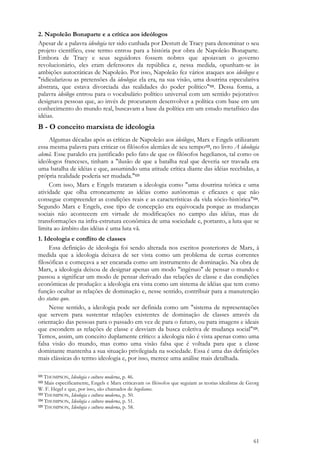 61
2. Napoleão Bonaparte e a crítica aos ideólogos
Apesar de a palavra ideologia ter sido cunhada por Destutt de Tracy para denominar o seu
projeto científico, esse termo entrou para a história por obra de Napoleão Bonaparte.
Embora de Tracy e seus seguidores fossem nobres que apoiavam o governo
revolucionário, eles eram defensores da república e, nessa medida, opunham-se às
ambições autocráticas de Napoleão. Por isso, Napoleão fez vários ataques aos ideólogos e
"ridicularizou as pretensões da ideologia: ela era, na sua visão, uma doutrina especulativa
abstrata, que estava divorciada das realidades do poder político"121. Dessa forma, a
palavra ideólogo entrou para o vocabulário político universal com um sentido pejorativo:
designava pessoas que, ao invés de procurarem desenvolver a política com base em um
conhecimento do mundo real, buscavam a base da política em um estudo metafísico das
idéias.
B - O conceito marxista de ideologia
Algumas décadas após as críticas de Napoleão aos ideólogos, Marx e Engels utilizaram
essa mesma palavra para criticar os filósofos alemães de seu tempo122, no livro A ideologia
alemã. Esse paralelo era justificado pelo fato de que os filósofos hegelianos, tal como os
ideólogos franceses, tinham a "ilusão de que a batalha real que deveria ser travada era
uma batalha de idéias e que, assumindo uma atitude crítica diante das idéias recebidas, a
própria realidade poderia ser mudada."123
Com isso, Marx e Engels trataram a ideologia como "uma doutrina teórica e uma
atividade que olha erroneamente as idéias como autônomas e eficazes e que não
consegue compreender as condições reais e as características da vida sócio-histórica"124.
Segundo Marx e Engels, esse tipo de concepção era equivocada porque as mudanças
sociais não acontecem em virtude de modificações no campo das idéias, mas de
transformações na infra-estrutura econômica de uma sociedade e, portanto, a luta que se
limita ao âmbito das idéias é uma luta vã.
1. Ideologia e conflito de classes
Essa definição de ideologia foi sendo alterada nos escritos posteriores de Marx, à
medida que a ideologia deixava de ser vista como um problema de certas correntes
filosóficas e começava a ser encarada como um instrumento de dominação. Na obra de
Marx, a ideologia deixou de designar apenas um modo "ingênuo" de pensar o mundo e
passou a significar um modo de pensar derivado das relações de classe e das condições
econômicas de produção: a ideologia era vista como um sistema de idéias que tem como
função ocultar as relações de dominação e, nesse sentido, contribuir para a manutenção
do status quo.
Nesse sentido, a ideologia pode ser definida como um "sistema de representações
que servem para sustentar relações existentes de dominação de classes através da
orientação das pessoas para o passado em vez de para o futuro, ou para imagens e ideais
que escondem as relações de classe e desviam da busca coletiva de mudança social"125.
Temos, assim, um conceito duplamente crítico: a ideologia não é vista apenas como uma
falsa visão do mundo, mas como uma visão falsa que é voltada para que a classe
dominante mantenha a sua situação privilegiada na sociedade. Essa é uma das definições
mais clássicas do termo ideologia e, por isso, merece uma análise mais detalhada.
121 THOMPSON, Ideologia e cultura moderna, p. 46.
122 Mais especificamente, Engels e Marx criticavam os filósofos que seguiam as teorias idealistas de Georg
W. F. Hegel e que, por isso, são chamados de hegelianos.
123 THOMPSON, Ideologia e cultura moderna, p. 50.
124 THOMPSON, Ideologia e cultura moderna, p. 51.
125 THOMPSON, Ideologia e cultura moderna, p. 58.
 