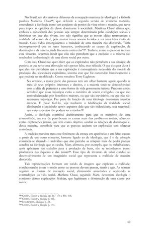 62
No Brasil, um dos maiores difusores da concepção marxista de ideologia é a filósofa
paulista Marilena Chauí126, que defende a segunda versão do conceito marxista,
entendendo a ideologia como um conjunto de pontos de vista sobre o mundo, que serve
para impor as opiniões da classe dominante à sociedade. Marilena Chauí afirma que,
embora a consciência das pessoas seja sempre determinada pelas condições sociais e
históricas em que elas vivem, isso não significa que as nossas idéias representem a
realidade tal como ela é, pois muitas vezes somos levados a ter uma falsa visão do
mundo. Caso todos enxergássemos a realidade de uma maneira não-distorcida, "seria
incompreensível que os seres humanos, conhecendo as causas da exploração, da
dominação e da miséria, nada fizessem contra elas"127. Todavia, como as pessoas aceitam
essa situação, devemos intuir que elas não percebem que a exclusão e a miséria são
resultados da dominação de uma classe social por outra.
Com isso, Chauí não quer dizer que os explorados não percebem a sua situação de
penúria, o que seria uma afirmação não apenas falsa, mas ridícula. O que ela quer dizer é
que eles não percebem que a sua exploração é conseqüência necessária do modelo de
produção das sociedades capitalistas, sistema esse que foi construído historicamente e
que poderia ser modificado. Como ressaltou Terry Eagleton:
Na verdade, a maior parte das pessoas tem um olhar bastante agudo quando se
trata de seus próprios interesses e direitos, e a maioria sente-se desconfortável
com a idéia de pertencer a uma forma de vida gravemente injusta. Precisam então
acreditar que essas injustiças estão a caminho de serem corrigidas, ou que são
contrabalançadas por benefícios maiores, ou que são inevitáveis, ou que não são
realmente injustiças. Faz parte da função de uma ideologia dominante inculcar
crenças. E pode fazê-lo, seja mediante a falsificação da realidade social,
eliminando e excluindo certos aspectos dela que são indesejáveis, seja sugerindo
que esses aspectos não podem ser evitados.128
Assim, a ideologia contribui decisivamente para que os membros de uma
comunidade, em vez de perceberem as causas reais dos problemas sociais, admitam
certas explicações fictícias, que têm como objetivo ocultar as relações de dominação e,
dessa maneira, contribuir para que as pessoas aceitem ser exploradas sem oferecer
resistência.
A tradição marxista trata esse fenômeno da crença em aparências e em falsas causas
a partir de um outro conceito, bastante ligado ao de ideologia, que é o de alienação:
considera-se alienado o indivíduo que não percebe as relações reais de poder porque
acredita na ideologia que as oculta. Marx afirmava, por exemplo, que os trabalhadores,
após aplicarem seu trabalho para a produção de bens, não se reconhecem como
produtores das riquezas e das coisas129. Esse tipo de inversão de valor conduz ao
desenvolvimento de um imaginário social que representa a realidade de maneira
distorcida.
Tais representações formam um tecido de imagens que explicam a realidade,
condicionando assim o modo como as pessoas devem pensar, sentir e agir. As normas
regulam as formas de interação social, eliminando ansiedades e ocultando as
contradições da vida social. Marilena Chauí, seguindo Marx, denomina ideologia o
conjunto dessas explicações fictícias, que legitimam a dominação de uma classe por
outra.
126 CHAUÍ, Convite à filosofia, pp. 167-175 e 416-418.
127 CHAUÍ, Convite à filosofia, p. 416.
128 EAGLETON, Ideologia, p. 38.
129 CHAUÍ, Convite à filosofia, p. 173.
 